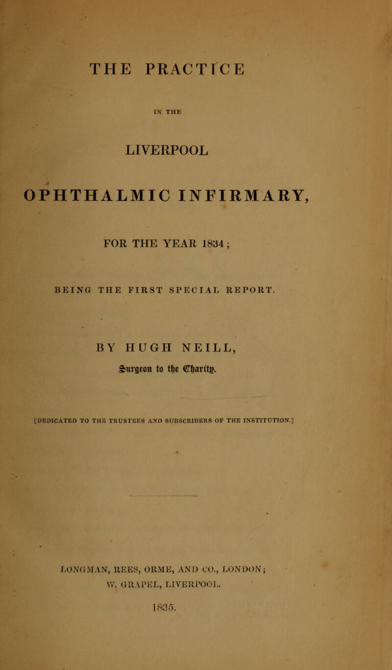 THE PRACTICE LIVERPOOL OPHTHALMIC INFIRMARY, FOR THE YEAR 1834; BEING THE FIRST SPECIAL REPORT. BY HUGH NEILL, burgeon to t!)e Cfjarttg. {DEDICATED TO THE TRUSTEES AND SUBSCRIBERS OF THE INSTITUTION.] LONGMAN, REES, ORME, AND CO., LONDON \V. GRAPEL, LIVERPOOL. 18.3-5.