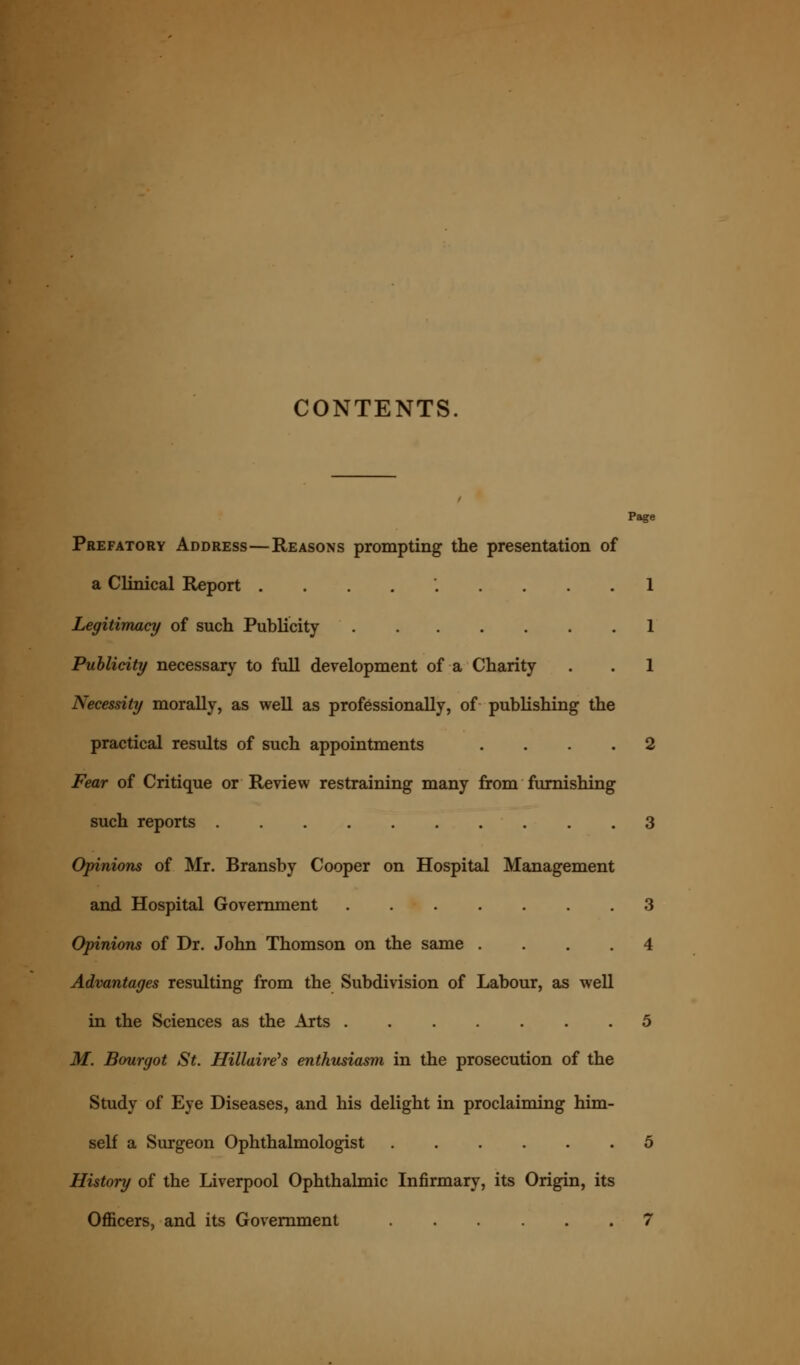 CONTENTS. Page Prefatory Address—Reasons prompting the presentation of a Clinical Report ......... 1 Legitimacy of such Publicity 1 Publicity necessary to full development of a Charity . . 1 Necessity morally, as well as professionally, of publishing the practical results of such appointments .... 2 Fear of Critique or Review restraining many from furnishing such reports 3 Opinions of Mr. Bransby Cooper on Hospital Management and Hospital Government 3 Opinions of Dr. John Thomson on the same .... 4 Advantages resulting from the Subdivision of Labour, as well in the Sciences as the Arts ....... 5 M. Bourgot St. Hillaireh enthusiasm in the prosecution of the Study of Eye Diseases, and his delight in proclaiming him- self a Surgeon Ophthalmologist 5 History of the Liverpool Ophthalmic Infirmary, its Origin, its Officers, and its Government 7