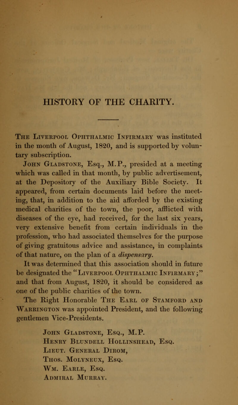 HISTORY OF THE CHARITY, The Liverpool Ophthalmic Infirmary was instituted in the month of August, 1820, and is supported by volun- tary subscription. John Gladstone, Esq., M.P., presided at a meeting which was called in that month, by public advertisement, at the Depository of the Auxiliary Bible Society. It appeared, from certain documents laid before the meet- ing, that, in addition to the aid afforded by the existing medical charities of the town, the poor, afflicted with diseases of the eye, had received, for the last six years, very extensive benefit from certain individuals in the profession, who had associated themselves for the purpose of giving gratuitous advice and assistance, in complaints of that nature, on the plan of a dispensary. It was determined that this association should in future be designated the Liverpool Ophthalmic Infirmary; and that from August, 1820, it should be considered as one of the public charities of the town. The Right Honorable The Earl of Stamford and Warrington was appointed President, and the following gentlemen Vice-Presidents. John Gladstone, Esq., M.P. Henry Blundell Hollinshead, Esq. Lieut. General Dirom, Thos. Molyneux, Esq. Wm. Earle, Esq. Admiral Murray.