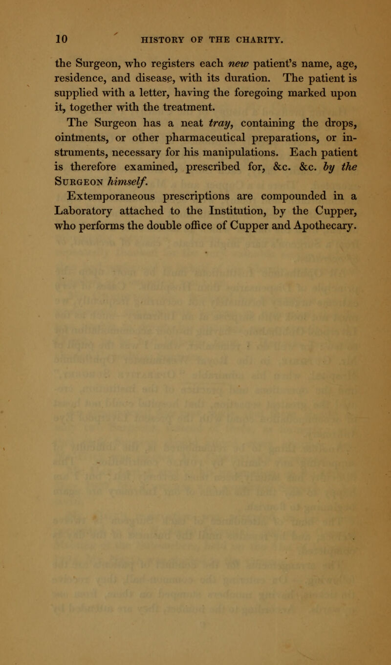 the Surgeon, who registers each new patient's name, age, residence, and disease, with its duration. The patient is supplied with a letter, having the foregoing marked upon it, together with the treatment. The Surgeon has a neat tray, containing the drops, ointments, or other pharmaceutical preparations, or in- struments, necessary for his manipulations. Each patient is therefore examined, prescribed for, &c. &c. by the Surgeon himself. Extemporaneous prescriptions are compounded in a Laboratory attached to the Institution, by the Cupper, who performs the double office of Cupper and Apothecary.