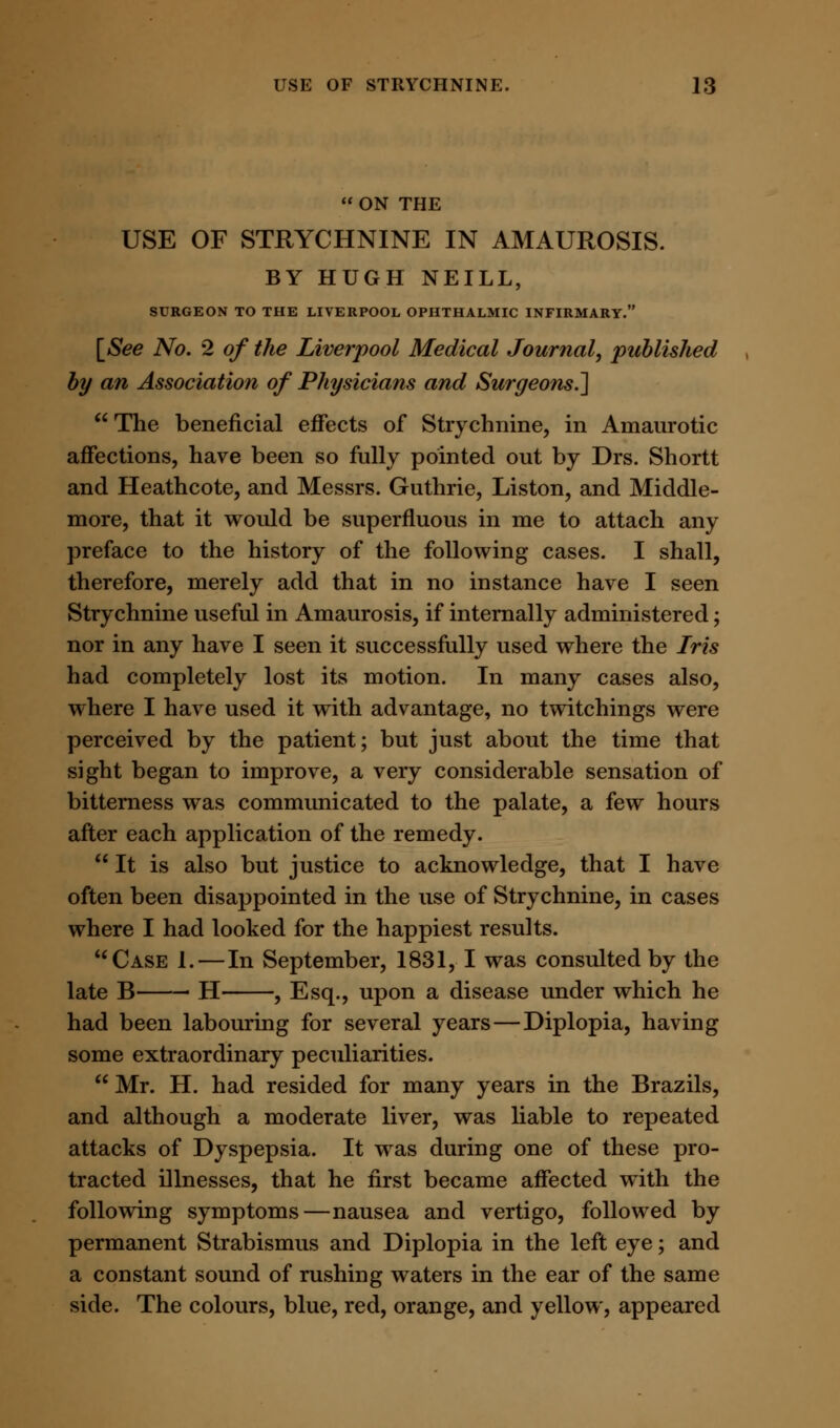  ON THE USE OF STRYCHNINE IN AMAUROSIS. BY HUGH NEILL, SURGEON TO THE LIVERPOOL OPHTHALMIC INFIRMARY. [See No. 2 of the Liverpool Medical Journal, published by an Association of Physicians and Surgeons.'] The beneficial effects of Strychnine, in Amaurotic affections, have been so fully pointed out by Drs. Shortt and Heathcote, and Messrs. Guthrie, Liston, and Middle- more, that it would be superfluous in me to attach any preface to the history of the following cases. I shall, therefore, merely add that in no instance have I seen Strychnine useful in Amaurosis, if internally administered; nor in any have I seen it successfully used where the Iris had completely lost its motion. In many cases also, where I have used it with advantage, no twitchings were perceived by the patient; but just about the time that sight began to improve, a very considerable sensation of bitterness was communicated to the palate, a few hours after each application of the remedy.  It is also but justice to acknowledge, that I have often been disappointed in the use of Strychnine, in cases where I had looked for the happiest results. Case 1.—In September, 1831, I was consulted by the late B ■ H , Esq., upon a disease under which he had been labouring for several years—Diplopia, having some extraordinary peculiarities.  Mr. H. had resided for many years in the Brazils, and although a moderate liver, was liable to repeated attacks of Dyspepsia. It was during one of these pro- tracted illnesses, that he first became affected with the following symptoms—nausea and vertigo, followed by permanent Strabismus and Diplopia in the left eye; and a constant sound of rushing waters in the ear of the same side. The colours, blue, red, orange, and yellow, appeared