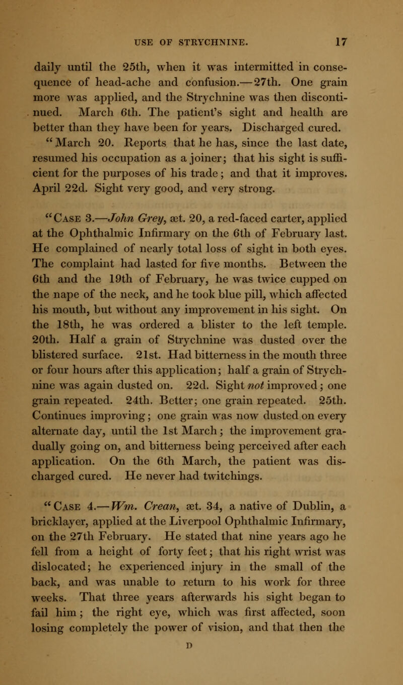 daily until the 25th, when it was intermitted in conse- quence of head-ache and confusion.—27th. One grain more was applied, and the Strychnine was then disconti- nued. March 6th. The patient's sight and health are better than they have been for years. Discharged cured.  March 20. Reports that he has, since the last date, resumed his occupation as a joiner; that his sight is suffi- cient for the purposes of his trade; and that it improves. April 22d. Sight very good, and very strong. Case 3.—John Grey, aet. 20, a red-faced carter, applied at the Ophthalmic Infirmary on the 6th of February last. He complained of nearly total loss of sight in both eyes. The complaint had lasted for five months. Between the 6th and the 19th of February, he was twice cupped on the nape of the neck, and he took blue pill, which affected his mouth, but without any improvement in his sight. On the 18th, he was ordered a blister to the left temple. 20th. Half a grain of Strychnine was dusted over the blistered surface. 21st. Had bitterness in the mouth three or four hours after this application; half a grain of Strych- nine was again dusted on. 22d. Sight not improved; one grain repeated. 24th. Better; one grain repeated. 25th. Continues improving; one grain was now dusted on every alternate day, until the 1st March; the improvement gra- dually going on, and bitterness being perceived after each application. On the 6th March, the patient was dis- charged cured. He never had twitchings.  Case 4.— Wm. Crean, aet. 34, a native of Dublin, a bricklayer, applied at the Liverpool Ophthalmic Infirmary, on the 27th February. He stated that nine years ago he fell from a height of forty feet; that his right wrist was dislocated; he experienced injury in the small of the back, and was unable to return to his work for three weeks. That three years afterwards his sight began to fail him; the right eye, which was first affected, soon losing completely the power of vision, and that then the D