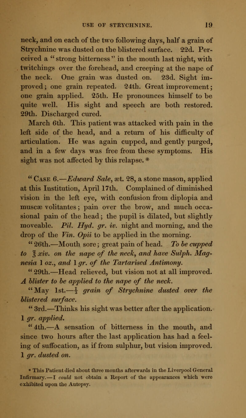 neck, and on each of the two following days, half a grain of Strychnine was dusted on the blistered surface. 22d. Per- ceived a  strong bitterness  in the mouth last night, with twitchings over the forehead, and creeping at the nape of the neck. One grain was dusted on. 23d. Sight im- proved; one grain repeated. 24th. Great improvement; one grain applied. 25th. He pronounces himself to be quite well. His sight and speech are both restored. 29th. Discharged cured. March 6th. This patient was attacked with pain in the left side of the head, and a return of his difficulty of articulation. He was again cupped, and gently purged, and in a few days was free from these symptoms. His sight was not affected by this relapse. *  Case 6.—Edward Sale, set. 28, a stone mason, applied at this Institution, April 17th. Complained of diminished vision in the left eye, with confusion from diplopia and muscse volitantes; pain over the brow, and much occa- sional pain of the head; the pupil is dilated, but slightly moveable. Pil. Hyd. gr. iv. night and morning, and the drop of the Vin. Opii to be applied in the morning.  26th.—Mouth sore; great pain of head. To be cupped to 5 xiv. on the nape of the neck, and have Sulph. Mag- nesia 1 oz., and 1 gr. of the Tartarised Antimony.  29th.—Head relieved, but vision not at all improved. A blister to be applied to the nape of the neck. May 1st.—\ grain of Strychnine dusted over the blistered surface.  3rd.—Thinks his sight was better after the application. 1 gr. applied. 4th.—A sensation of bitterness in the mouth, and since two hours after the last application has had a feel- ing of suffocation, as if from sulphur, but vision improved. 1 gr. dusted on. * This Patient died about three months afterwards in the Liverpool General Infirmary.—I could not obtain a Report of the appearances which were exhibited upon the Autopsy.