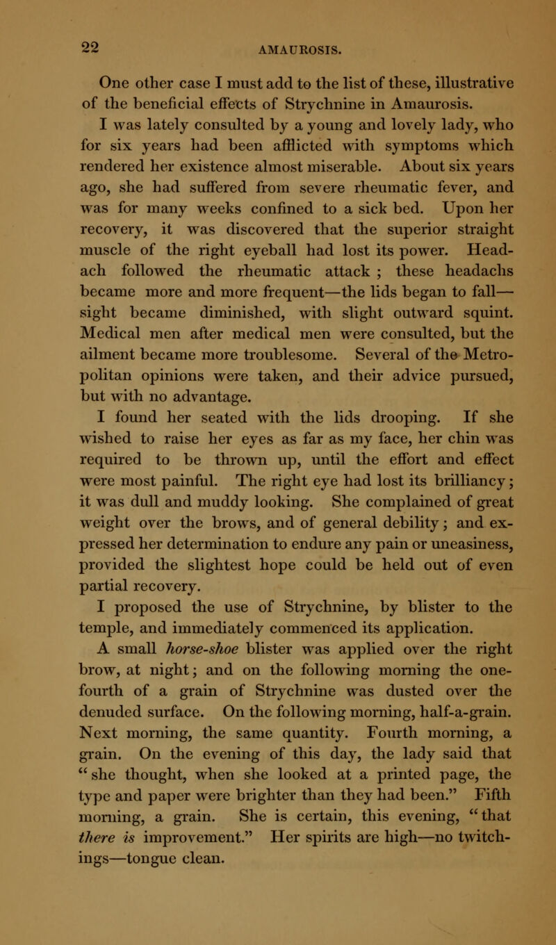 One other case I must add to the list of these, illustrative of the beneficial effects of Strychnine in Amaurosis. I was lately consulted by a young and lovely lady, who for six years had been afflicted with symptoms which rendered her existence almost miserable. About six years ago, she had suffered from severe rheumatic fever, and was for many weeks confined to a sick bed. Upon her recovery, it was discovered that the superior straight muscle of the right eyeball had lost its power. Head- ach followed the rheumatic attack ; these headachs became more and more frequent—the lids began to fall— sight became diminished, with slight outward squint. Medical men after medical men were consulted, but the ailment became more troublesome. Several of the Metro- politan opinions were taken, and their advice pursued, but with no advantage. I found her seated with the lids drooping. If she wished to raise her eyes as far as my face, her chin was required to be thrown up, until the effort and effect were most painful. The right eye had lost its brilliancy; it was dull and muddy looking. She complained of great weight over the brows, and of general debility; and ex- pressed her determination to endure any pain or uneasiness, provided the slightest hope could be held out of even partial recovery. I proposed the use of Strychnine, by blister to the temple, and immediately commenced its application. A small horse-shoe blister was applied over the right brow, at night; and on the following morning the one- fourth of a grain of Strychnine was dusted over the denuded surface. On the following morning, half-a-grain. Next morning, the same quantity. Fourth morning, a grain. On the evening of this day, the lady said that  she thought, when she looked at a printed page, the type and paper were brighter than they had been. Fifth morning, a grain. She is certain, this evening, that there is improvement. Her spirits are high—no twitch- ings—tongue clean.