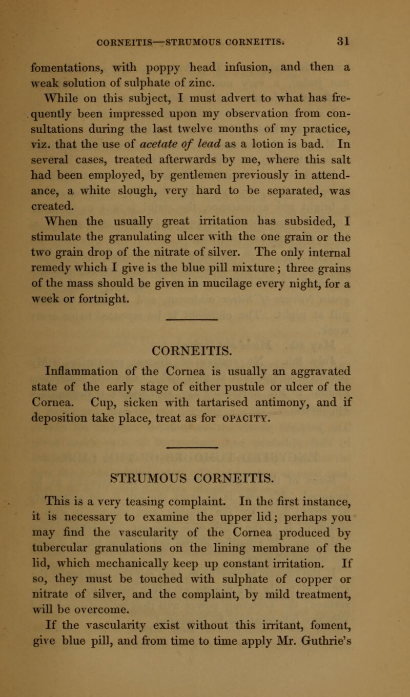 fomentations, with poppy head infusion, and then a weak solution of sulphate of zinc. While on this subject, I must advert to what has fre- quently been impressed upon my observation from con- sultations during the last twelve months of my practice, viz. that the use of acetate of lead as a lotion is bad. In several cases, treated afterwards by me, where this salt had been employed, by gentlemen previously in attend- ance, a white slough, very hard to be separated, was created. When the usually great irritation has subsided, I stimulate the granulating ulcer with the one grain or the two grain drop of the nitrate of silver. The only internal remedy which I give is the blue pill mixture; three grains of the mass should be given in mucilage every night, for a week or fortnight. CORNEITIS. Inflammation of the Cornea is usually an aggravated state of the early stage of either pustule or ulcer of the Cornea. Cup, sicken with tartarised antimony, and if deposition take place, treat as for opacity. STRUMOUS CORNEITIS. This is a very teasing complaint. In the first instance, it is necessary to examine the upper lid; perhaps you may find the vascularity of the Cornea produced by tubercular granulations on the lining membrane of the lid, which mechanically keep up constant irritation. If so, they must be touched with sulphate of copper or nitrate of silver, and the complaint, by mild treatment, will be overcome. If the vascularity exist without this irritant, foment, give blue pill, and from time to time apply Mr. Guthrie's