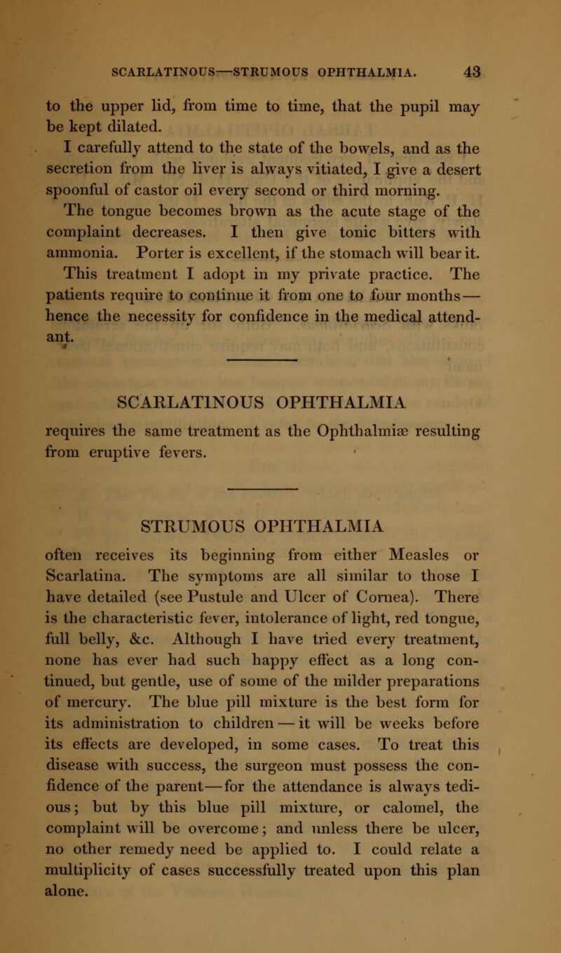 to the upper lid, from time to time, that the pupil may be kept dilated. I carefully attend to the state of the bowels, and as the secretion from the liver is always vitiated, I give a desert spoonful of castor oil every second or third morning. The tongue becomes brown as the acute stage of the complaint decreases. I then give tonic bitters with ammonia. Porter is excellent, if the stomach will bear it. This treatment I adopt in my private practice. The patients require to continue it from one to four months — hence the necessity for confidence in the medical attend- ant. SCARLATINOUS OPHTHALMIA requires the same treatment as the Ophthalmias resulting from eruptive fevers. STRUMOUS OPHTHALMIA often receives its beginning from either Measles or Scarlatina. The symptoms are all similar to those I have detailed (see Pustule and Ulcer of Cornea). There is the characteristic fever, intolerance of light, red tongue, full belly, &c. Although I have tried every treatment, none has ever had such happy effect as a long con- tinued, but gentle, use of some of the milder preparations of mercury. The blue pill mixture is the best form for its administration to children — it will be weeks before its effects are developed, in some cases. To treat this disease with success, the surgeon must possess the con- fidence of the parent—for the attendance is always tedi- ous; but by this blue pill mixture, or calomel, the complaint will be overcome; and unless there be ulcer, no other remedy need be applied to. I could relate a multiplicity of cases successfully treated upon this plan alone.