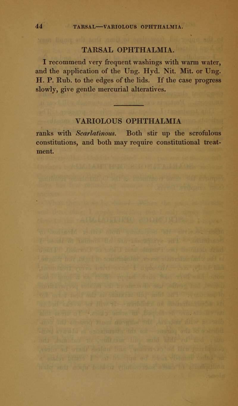 TARSAL OPHTHALMIA. I recommend very frequent washings with warm water, and the application of the Ung. Hyd. Nit. Mit. or Ung. H. P. Rub. to the edges of the lids. If the case progress slowly, give gentle mercurial alteratives. VARIOLOUS OPHTHALMIA ranks with Scarlatinous. Both stir up the scrofulous constitutions, and both may require constitutional treat- ment.