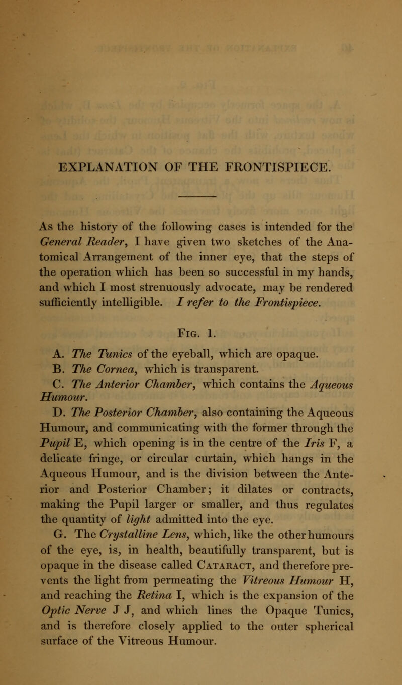 EXPLANATION OF THE FRONTISPIECE. As the history of the following cases is intended for the General Reader, I have given two sketches of the Ana- tomical Arrangement of the inner eye, that the steps of the operation which has been so successful in my hands, and which I most strenuously advocate, may be rendered sufficiently intelligible. / refer to the Frontispiece. Fig. 1. A. TJie Tunics of the eyeball, which are opaque. B. The Cornea, which is transparent. C. The Anterior Chamber, which contains the Aqueous Humour. D. The Posterior Chamber, also containing the Aqueous Humour, and communicating with the former through the Pupil E, which opening is in the centre of the Iris F, a delicate fringe, or circular curtain, which hangs in the Aqueous Humour, and is the division between the Ante- rior and Posterior Chamber; it dilates or contracts, making the Pupil larger or smaller, and thus regulates the quantity of light admitted into the eye. G. The Crystalline Lens, which, like the other humours of the eye, is, in health, beautifully transparent, but is opaque in the disease called Cataract, and therefore pre- vents the light from permeating the Vitreous Humour H, and reaching the Retina I, which is the expansion of the Optic Nerve J J, and which lines the Opaque Tunics, and is therefore closely applied to the outer spherical surface of the Vitreous Humour.