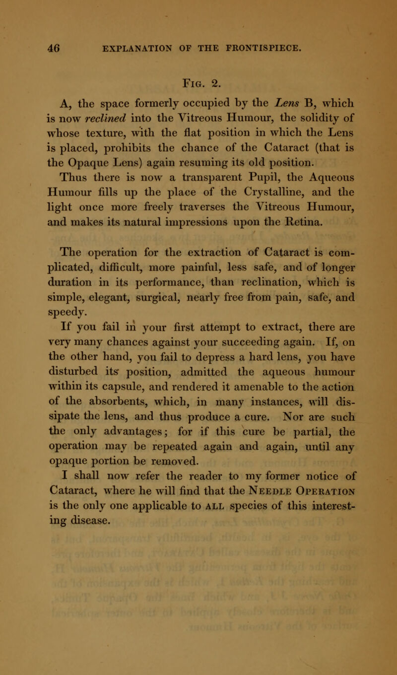Fig. 2. A, the space formerly occupied by the Lens B, which is now reclined into the Vitreous Humour, the solidity of whose texture, with the flat position in which the Lens is placed, prohibits the chance of the Cataract (that is the Opaque Lens) again resuming its old position. Thus there is now a transparent Pupil, the Aqueous Humour fills up the place of the Crystalline, and the light once more freely traverses the Vitreous Humour, and makes its natural impressions upon the Retina. The operation for the extraction of Cataract is com- plicated, difficult, more painful, less safe, and of longer duration in its performance, than reclination, which is simple, elegant, surgical, nearly free from pain, safe, and speedy. If you fail iii your first attempt to extract, there are very many chances against your succeeding again. If, on the other hand, you fail to depress a hard lens, you have disturbed its position, admitted the aqueous humour within its capsule, and rendered it amenable to the action of the absorbents, which, in many instances, will dis- sipate the lens, and thus produce a cure. Nor are such the only advantages; for if this cure be partial, the operation may be repeated again and again, until any opaque portion be removed. I shall now refer the reader to my former notice of Cataract, where he will find that the Needle Operation is the only one applicable to all species of this interest- ing disease.