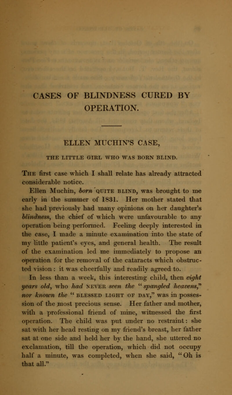 CASES OF BLINDNESS CURED BY OPERATION. ELLEN MUCHIN'S CASE, THE LITTLE GIRL WHO WAS BORN BLIND. The first case which I shall relate has already attracted considerable notice. Ellen Muchin, born quite blind, was brought to ine early in the summer of 1831. Her mother stated that she had previously had many opinions on her daughter's blindness, the chief of which were unfavourable to any operation being performed. Feeling deeply interested in the case, I made a minute examination into the state of my little patient's eyes, and general health. The result of the examination led me immediately to propose an operation for the removal of the cataracts which obstruc- ted vision : it was cheerfully and readily agreed to. In less than a week, this interesting child, then eight years old, who had never seen the  spangled heavens? nor known the  blessed light of day, was in posses- sion of the most precious sense. Her father and mother, with a professional friend of mine, witnessed the first operation. The child was put under no restraint: she sat with her head resting on my friend's breast, her father sat at one side and held her by the hand, she uttered no exclamation, till the operation, which did not occupy half a minute, was completed, when she said, Oh is that all.