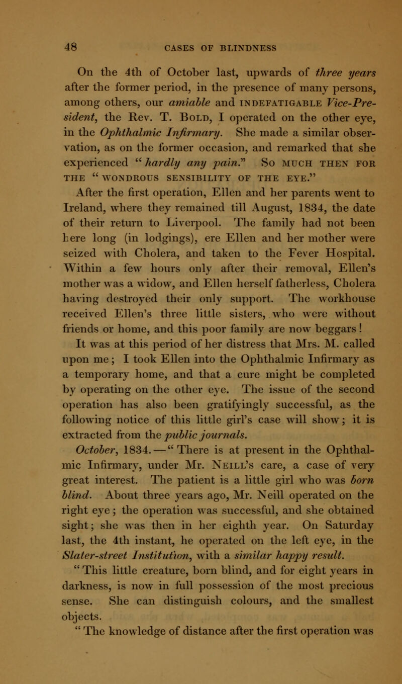 On the 4th of October last, upwards of three years after the former period, in the presence of many persons, among others, our amiable and indefatigable Vice-Pre- sident, the Rev. T. Bold, I operated on the other eye, in the Ophthalmic Infirmary. She made a similar obser- vation, as on the former occasion, and remarked that she- experienced  hardly any pain.'''' So much then for THE  WONDROUS SENSIBILITY OF THE EYE. After the first operation, Ellen and her parents went to Ireland, where they remained till August, 1834, the date of their return to Liverpool. The family had not been here long (in lodgings), ere Ellen and her mother were seized with Cholera, and taken to the Fever Hospital. Within a few hours only after their removal, Ellen's mother was a widow, and Ellen herself fatherless, Cholera having destroyed their only support. The workhouse received Ellen's three little sisters, who were without friends or home, and this poor family are now beggars! It was at this period of her distress that Mrs. M. called upon me; I took Ellen into the Ophthalmic Infirmary as a temporary home, and that a cure might be completed by operating on the other eye. The issue of the second operation has also been gratifyingly successful, as the following notice of this little girl's case will show; it is extracted from the public journals. October, 1834.—There is at present in the Ophthal- mic Infirmary, under Mr. Neill's care, a case of very great interest. The patient is a little girl who was born blind. About three years ago, Mr. Neill operated on the right eye; the operation was successful, and she obtained sight; she was then in her eighth year. On Saturday last, the 4th instant, he operated on the left eye, in the Slater-street Institution, with a similar happy result.  This little creature, born blind, and for eight years in darkness, is now in full possession of the most precious sense. She can distinguish colours, and the smallest objects.  The knowledge of distance after the first operation was