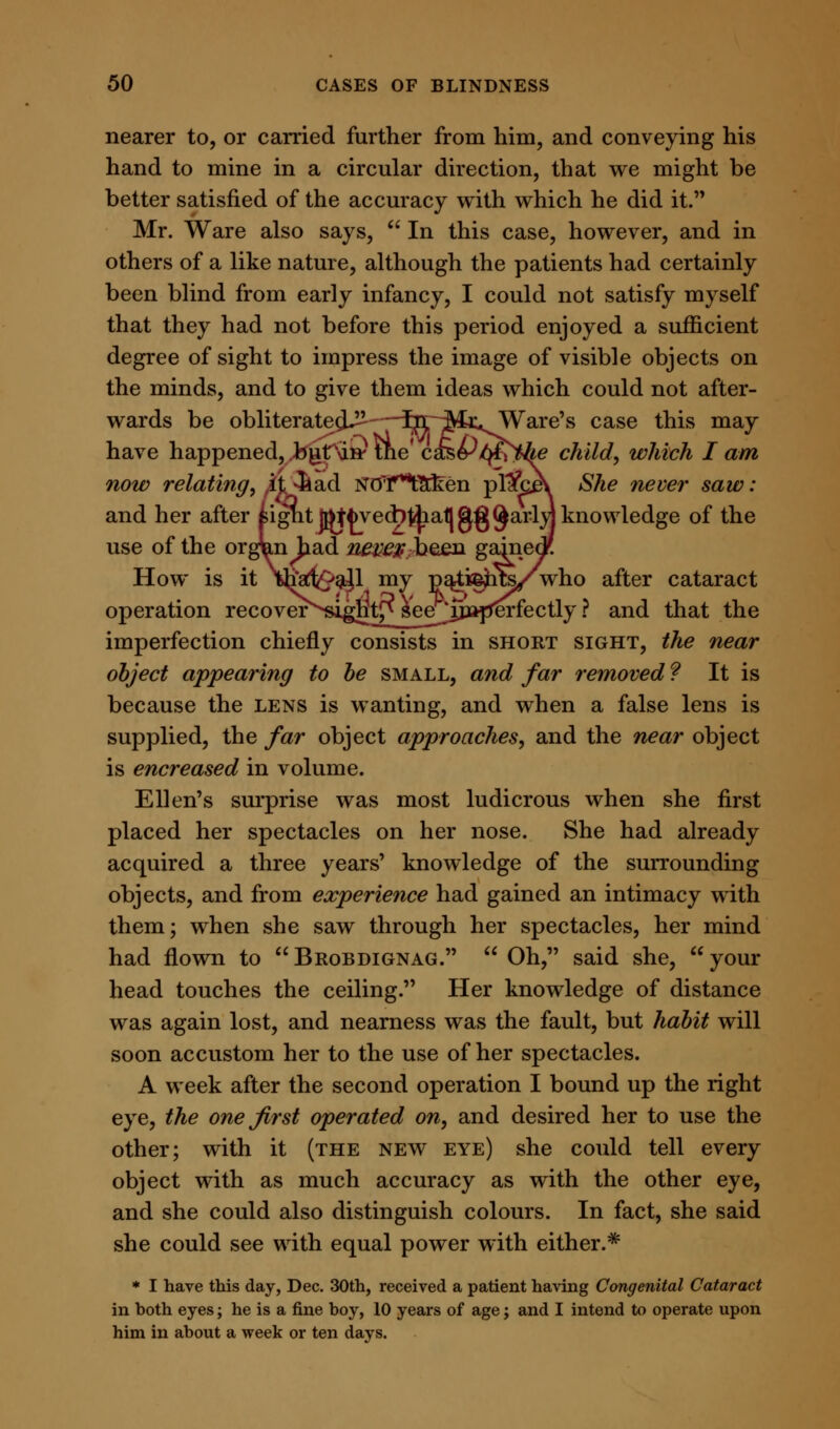 nearer to, or carried further from him, and conveying his hand to mine in a circular direction, that we might be better satisfied of the accuracy with which he did it. Mr. Ware also says, In this case, however, and in others of a like nature, although the patients had certainly been blind from early infancy, I could not satisfy myself that they had not before this period enjoyed a sufficient degree of sight to impress the image of visible objects on the minds, and to give them ideas which could not after- wards be obliterate^—Ijr^r^Ware's case this may have happened, butW the' c&&$?the child, which I am now relating, it 3iad NO'f^Etken pl1fce\ She never saw: and her after £igut ftttfcvecb&aflgg^ai-iyj knowledge of the use of the orgun had new$ been gahiec How is it ihart^ajl my patients/who after cataract operation recover^si^t^^e^^ and that the imperfection chiefly consists in short sight, the near object appearing to be small, and far removed ? It is because the lens is wanting, and when a false lens is supplied, the far object approaches, and the near object is encreased in volume. Ellen's surprise was most ludicrous when she first placed her spectacles on her nose. She had already acquired a three years' knowledge of the surrounding objects, and from experience had gained an intimacy with them; when she saw through her spectacles, her mind had flown to Brobdignag. Oh, said she, your head touches the ceiling. Her knowledge of distance was again lost, and nearness was the fault, but habit will soon accustom her to the use of her spectacles. A week after the second operation I bound up the right eye, the one first operated on, and desired her to use the other; with it (the new eye) she could tell every object with as much accuracy as with the other eye, and she could also distinguish colours. In fact, she said she could see with equal power with either.* * I have this day, Dec. 30th, received a patient having Congenital Cataract in both eyes; he is a fine boy, 10 years of age; and I intend to operate upon him in about a week or ten days.