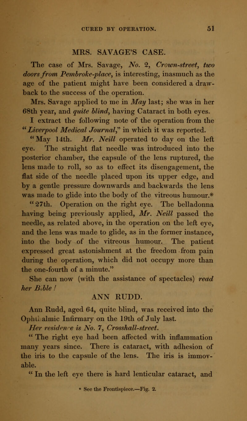 MRS. SAVAGE'S CASE. The case of Mrs. Savage, No. 2, Crown-street, two doors from Pembroke-place, is interesting, inasmuch as the age of the patient might have been considered a draw- back to the success of the operation. Mrs. Savage applied to me in May last; she was in her 68th year, and quite blind, having Cataract in both eyes. I extract the following note of the operation from the 16Liverpool Medical Journal in which it was reported. May 14th. Mr. Neill operated to day on the left eye. The straight flat needle was introduced into the posterior chamber, the capsule of the lens ruptured, the lens made to roll, so as to effect its disengagement, the flat side of the needle placed upon its upper edge, and by a gentle pressure downwards and backwards the lens was made to glide into the body of the vitreous humour.* 27th. Operation on the right eye. The belladonna having being previously applied, Mr. Neill passed the needle, as related above, in the operation on the left eye, and the lens was made to glide, as in the former instance, into the body of the vitreous humour. The patient expressed great astonishment at the freedom from pain during the operation, which did not occupy more than the one-fourth of a minute. She can now (with the assistance of spectacles) read her Btble ! ANN RUDD. Ann Rudd, aged 64, quite blind, was received into the Opliii almic Infirmary on the 19th of July last. Her residence is No. 7, Crosshall-street.  The right eye had been affected with inflammation many years since. There is cataract, with adhesion of the iris to the capsule of the lens. The iris is immov- able.  In the left eye there is hard lenticular cataract, and * See the Frontispiece.—Fig. 2.