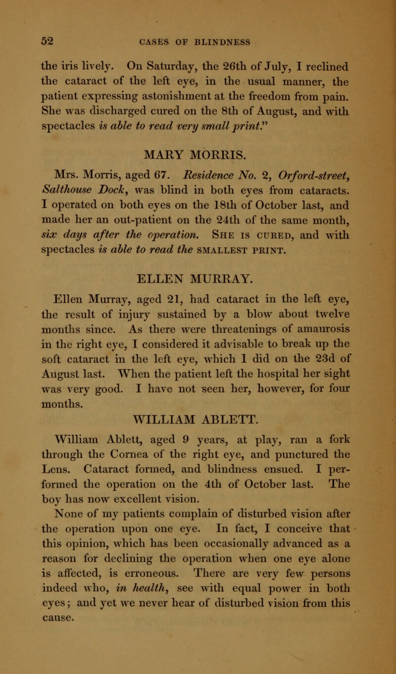 the iris lively. On Saturday, the 26th of July, I reclined the cataract of the left eye, in the usual manner, the patient expressing astonishment at the freedom from pain. She was discharged cured on the 8th of August, and with spectacles is able to read very small print MARY MORRIS. Mrs. Morris, aged 67. Residence No. 2, Or ford-street, Salthouse Dock, was blind in both eyes from cataracts. I operated on both eyes on the 18th of October last, and made her an out-patient on the 24th of the same month, six days after the operation. She is cured, and with spectacles is able to read the smallest print. ELLEN MURRAY. Ellen Murray, aged 21, had cataract in the left eye, the result of injury sustained by a blow about twelve months since. As there were threatenings of amaurosis in the right eye, I considered it advisable to break up the soft cataract in the left eye, which 1 did on the 23d of August last. When the patient left the hospital her sight was very good. I have not seen her, however, for four months. WILLIAM ABLETT. William Ablett, aged 9 years, at play, ran a fork through the Cornea of the right eye, and punctured the Lens. Cataract formed, and blindness ensued. I per- formed the operation on the 4th of October last. The boy has now excellent vision. None of my patients complain of disturbed vision after the operation upon one eye. In fact, I conceive that this opinion, which has been occasionally advanced as a reason for declining the operation when one eye alone is affected, is erroneous. There are very few persons indeed who, in health, see with equal power in both eyes; and yet we never hear of disturbed vision from this cause.