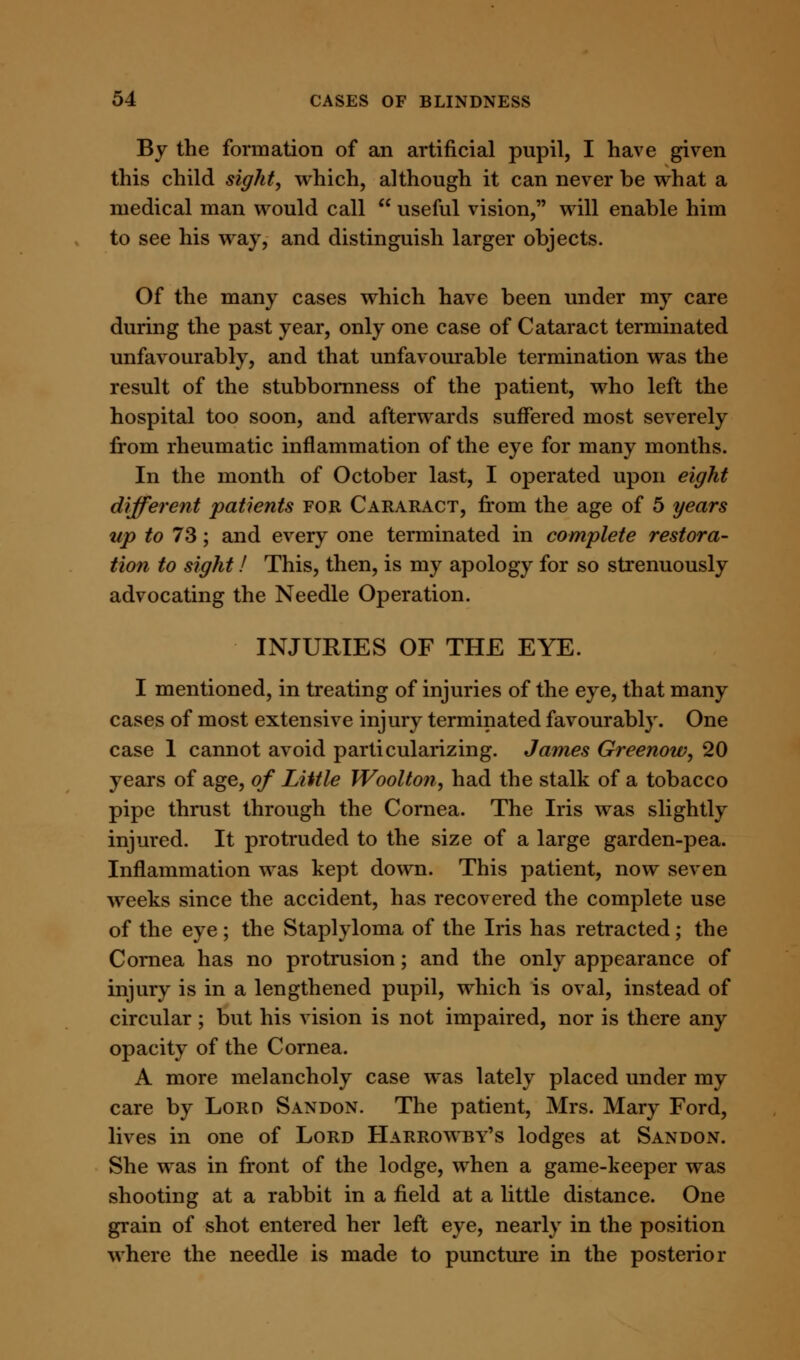 By the formation of an artificial pupil, I have given this child sight, which, although it can never be what a medical man would call  useful vision, will enable him to see his way, and distinguish larger objects. Of the many cases which have been under my care during the past year, only one case of Cataract terminated unfavourably, and that unfavourable termination was the result of the stubbornness of the patient, who left the hospital too soon, and afterwards suffered most severely from rheumatic inflammation of the eye for many months. In the month of October last, I operated upon eight different 'patients for Cararact, from the age of 5 years up to 73; and every one terminated in complete restora- tion to sight! This, then, is my apology for so strenuously advocating the Needle Operation. INJURIES OF THE EYE. I mentioned, in treating of injuries of the eye, that many cases of most extensive injury terminated favourably. One case 1 cannot avoid particularizing. James Greenow, 20 years of age, of Little Woolton, had the stalk of a tobacco pipe thrust through the Cornea. The Iris was slightly injured. It protruded to the size of a large garden-pea. Inflammation was kept down. This patient, now seven weeks since the accident, has recovered the complete use of the eye; the Staplyloma of the Iris has retracted; the Cornea has no protrusion; and the only appearance of injury is in a lengthened pupil, which is oval, instead of circular ; but his vision is not impaired, nor is there any opacity of the Cornea. A more melancholy case was lately placed under my care by Lord Sandon. The patient, Mrs. Mary Ford, lives in one of Lord Harrowby's lodges at Sandon. She was in front of the lodge, when a game-keeper was shooting at a rabbit in a field at a little distance. One grain of shot entered her left eye, nearly in the position where the needle is made to puncture in the posterior