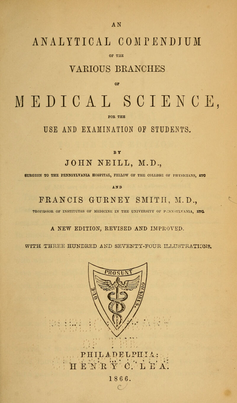 ANALYTICAL COMrENDJUM OF THE VARIOUS BRANCHES OP MEDICAL SCIENCE FOR THE USE AND EXAMINATION OF STUDENTS. JOHN NEILL, M.D., BURGEON TO THE PENNSYLVANIA HOSPITAL, FELLOW OF THE COLLEGE OF PHTSICLiNS, KTO AND FRANCIS GURNEY SMITH, M.D., VEOFEfciSOR OF INSTITUTES OF MEDICINE IN THE UNIVERSITY OF P.::>'Xii'LVANIA, ETO, A NEW EDITION, REVISED AND IMPROVED. WITH THREE HUNDRED ^ND SEVENTY-FOUR ILLUSTRATIONS. PHILAP}j:T.PniA: H is^]^i':R y' cf'L e'a; 1866. c