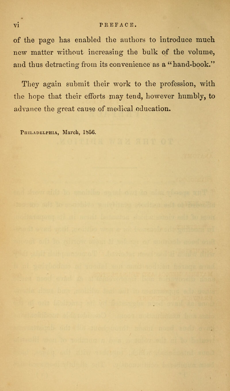 of the page has enabled the authors to introduce much new matter without increasing the bulk of the volume, and thus detracting from its convenience as a hand-book. They again submit their work to the profession, with the hope that their efforts may tend, however humbly, to advance the great cause of medical education. Philadelphia, March, lb66.