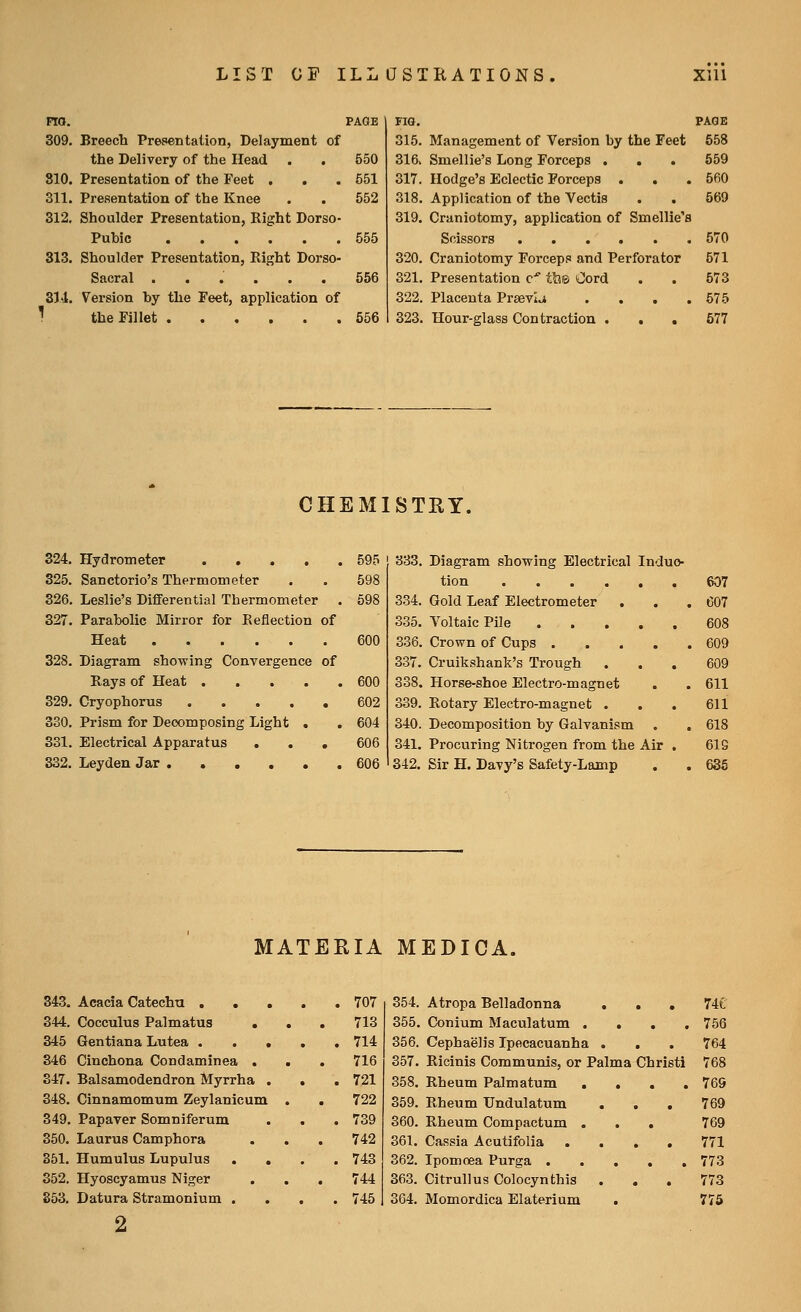 no. PAGE 309. Breech Presentation, Delayment of the Delivery of the Head . . 550 810. Presentation of the Feet . . . 551 311. Presentation of the Knee . . 552 312. Shoulder Presentation, Right Dorso- Puhic 555 313. Shoulder Presentation, Right Dorso- Saeral ...... 556 314. Version hy the Feet, application of the Fillet 656 FIG. PAGE 315. Management of Version hy the Feet 558 316> Smellie's Long Forceps . . . 659 317. Hodge's Eclectic Forceps . . . 560 318. Application of the Vectis . . 569 319. Craniotomy, application of Smellie's Scissors 570 320. Craniotomy Forceps and Perforator 571 321. Presentation c^^ tl?6 Cord . . 873 322. Placenta Prsevl.^ . . . .575 323. Hour-glass Contraction . . . 577 CHEMISTRY. 324. Hydrometer 595 325. Sanctorio's Thermometer . . 598 326. Leslie's Differential Thermometer . 598 327. Parabolic Mirror for Reflection of Heat 600 328. Diagram showing Convergence of Rays of Heat 600 329. Cryophorus ..... 602 330. Prism for Decomposing Light . . 604 331. Electrical Apparatus ... 606 332. Leyden Jar 606 333. 339. 340. 341. 342. Diagram showing Electrical Induc- tion 607 Gold Leaf Electrometer . . , 607 Voltaic Pile 608 Crown of Cups 609 Cruikshank's Trough ... 609 Horse-shoe Electro-magnet . . 611 Rotary Electro-magnet . . . 611 Decomposition by Galvanism . . 618 Procuring Nitrogen from the Air . 61G Sir H. Davy's Safety-Lamp . . 636 MATERIA MEDICA. 343. Acacia Catechu . . . 707 354. 344. Cocculus Palmatus 713 355. 345 Gentiana Lutea . . 714 356. 346 Cinchona Condaminea . . 716 357. 347. Balsamodendron Myrrha . . . 721 358. 348. Cinnamomum Zeylanicum . 722 359. 349. Papaver Somniferum . 739 360. 350. Laurus Camphora . . 742 361. 351. Humulus Lupulus . , . . 743 362. 352. Hyoscyamus Niger 744 363. 853. Datura Stramonium . . 745 364. Atropa Belladonna ... Conium Maculatum . . . , Cephaelis Ipecacuanha . Ricinis Communis, or Palma Christi Rheum Palmatum . . . . Rheum Undulatum . , . Rheum Compactum , . . Cassia Acutifolia .... Ipomoea Purga Citrullus Colocynthis . . , Momordica Elaterium 74e 756 769 771 773 773 775