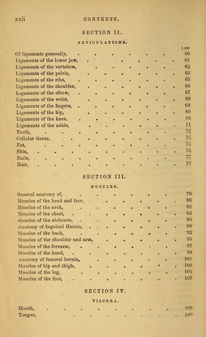 SECTION II. ARTICULATIONS, Of ligaments generally, Ligaments of the lower jaw, Ligaments of the vertebrae, Ligaments of the pelvis, Ligaments of the ribs, Ligaments of the shoulder, Ligaments of the elbow, Ligaments of the wrist, Ligaments of the fingers, Ligaments of the hip, Ligaments of the knee, Ligaments of the ankle, Teoth, Cellular tissue, • Fat, Skin, . • • Nails, Hair, . . • SECTION II MUSCLES. General anatomy of, Muscles of the head and face, . Muscles of the neck. Muscles of the chest, iMuscles of the abdomen, . Anatomy of Inguinal Hernia, INIuscles of the back, Muscles of the shoulder and arm, IMuscles of the forearm, . Muscles of the hand, Anatomy of femoral hernia, Muscles of hip and thigh, • Muscles of the leg, . Muscles of the foot. ECTION IV TISCER A. Mouth, Tongue, 109 101>