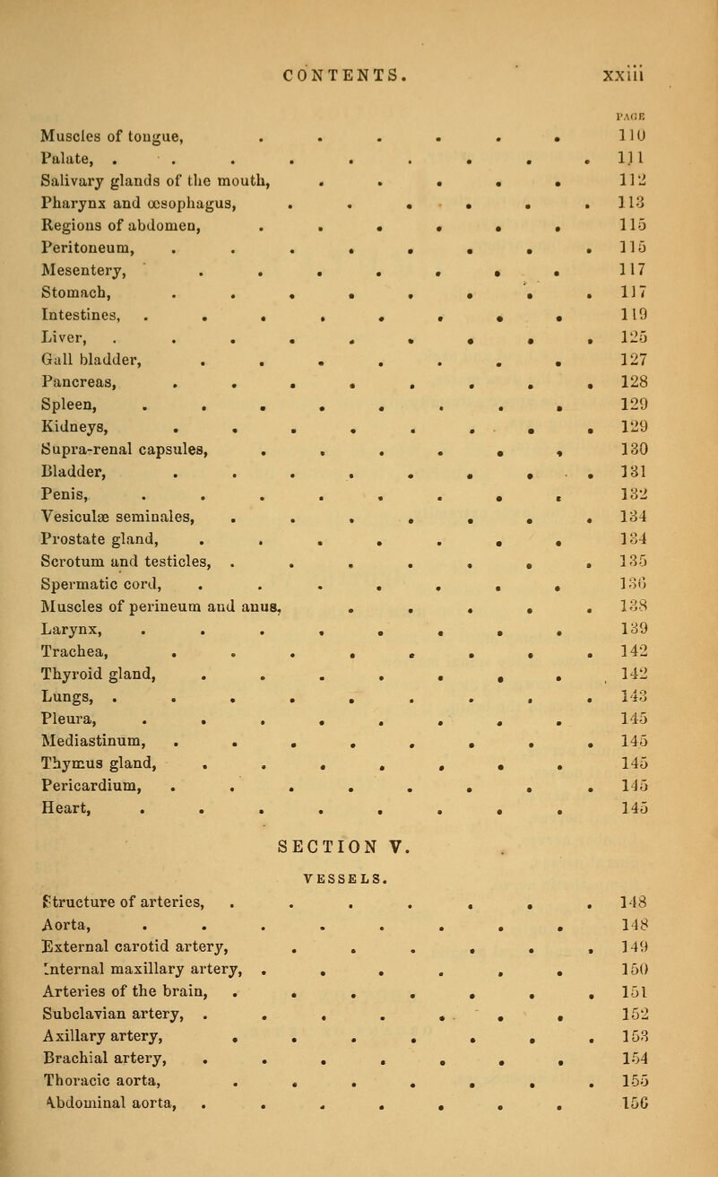 Muscles of tongue, Palate, . Salivary glands of the mouth, Pharynx and oesophagus, Regions of abdomen. Peritoneum, Mesentery, . , Stomach, . . Intestines, . . • Liver, . . . Gall bladder, Pancreas, , , Spleen, . , , Kidneys, , . Supra-renal capsules, Bladder, Penis, Vesiculge seminaies. Prostate gland, Scrotum and testicles, . Spermatic cord. Muscles of perineum and anus. Larynx, Trachea, . . Thyroid gland. Lungs, . . , Pleura, . • , Mediastinum, Thymus gland, Pericardium, Heart, SECTION VESSELS f^tructure of arteries, Aorta, External carotid artery, Internal maxillary artery, Arteries of the brain, Subclavian artery, . Axillary artery, , Brachial artery, . Thoracic aorta, \bdominal aorta.