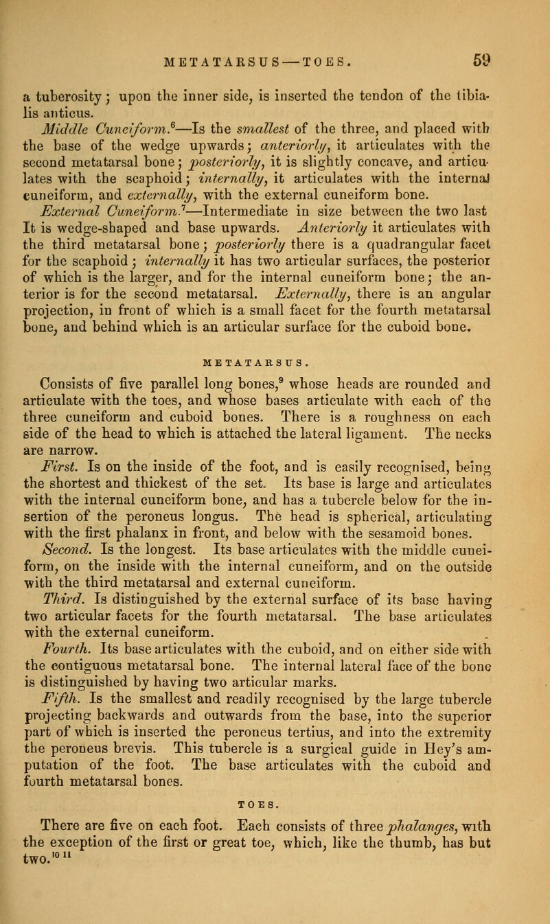 a tuberosity; upon the inner side, is inserted the tendon of the tibia- lis aiiticus. Middle CunpJform.^—Is the smallest of the three, and placed with the base of the wedge upwards; anteriorly^ it articulates with the second metatarsal bone; 'posteriorly^ it is slightly concave, and articu- lates with the scaphoid; internallyy it articulates with the internal cuneiform, and externally^ with the external cuneiform bone. External Cuneiform'^—Intermediate in size between the two last It is wedge-shaped and base upwards. Anteriorly it articulates with the third metatarsal bone; posteriorly there is a quadrangular facet for the scaphoid; internally it has two articular surfaces, the posterior of which is the larger, and for the internal cuneiform bone; the an- terior is for the second metatarsal. Externally^ there is an angular projection, in front of which is a small facet for the fourth metatarsal bone, and behind which is an articular surface for the cuboid bone. ME TATARS U S. Consists of five parallel long bones,^ whose heads are rounded and articulate with the toes, and whose bases articulate with each of the three cuneiform and cuboid bones. There is a roughness on each side of the head to which is attached the lateral ligament. The necks are narrow. First. Is on the inside of the foot, and is easily recognised, being the shortest and thickest of the set. Its base is large and articulates with the internal cuneiform bone, and has a tubercle below for the in- sertion of the peroneus longus. The head is spherical, articulating with the first phalanx in front, and below with the sesamoid bones. Second. Is the longest. Its base articulates with the middle cunei- form, on the inside with the internal cuneiform, and on the outside with the third metatarsal and external cuneiform. Third. Is distinguished by the external surface of its base having two articular facets for the fourth metatarsal. The base articulates with the external cuneiform. Fourth. Its base articulates with the cuboid, and on either side with the contiguous metatarsal bone. The internal lateral face of the bone is distinguished by having two articular marks. Fifth. Is the smallest and readily recognised by the large tubercle projecting backwards and outwards from the base, into the superior part of which is inserted the peroneus tertius, and into the extremity the peroneus brevis. This tubercle is a surgical guide in Hey's am- putation of the foot. The base articulates with the cuboid and fourth metatarsal bones. TOES. There are five on each foot. Each consists of three phalanges, with the exception of the first or great toe, which, like the thumb, has but two.'°