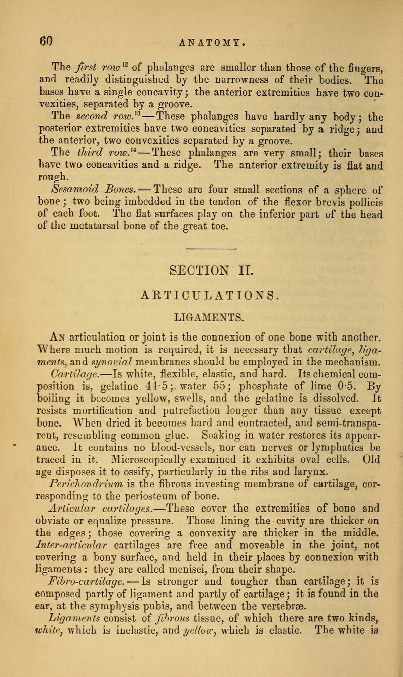 The jir&t roio^'^ of phalanges are smaller than those of the fingers, and readily distinguished by the narrowness of their bodies. The bases have a single concavity; the anterior extremities have two con- vexities, separated by a groove. The second row}^ — These phalanges have hardly any body; the posterior extremities have two concavities separated by a ridge; and the anterior, two convexities separated by a groove. The tliird row}'^—These phalanges are very small; their bases have two concavities and a ridge. The anterior extremity is flat and rough. Sesamoid Bones. — These are four small sections of a sphere of bone; two being imbedded in the tendon of the flexor brevis pollicis of each foot. The fiat surfaces play on the inferior part of the head of the metatarsal bone of the great toe. SECTION IT. ARTICULATIONS. LIGAMENTS. An articulation or joint is the connexion of one bone with another. Where much motion is required, it is necessary that cartilage, liga- ments, and synovial membranes should be employed in the mechanism. Cartilage.—Is white, flexible, elastic, and hard. Its chemical com- position is, gelatine 44-5;. water 55; phosphate of lime 0-5. By boiling it becomes yellow, swells, and the gelatine is dissolved. It resists mortification and putrefaction longer than any tissue except bone. When dried it becomes hard and contracted, and semi-transpa- rent, resembling common glue. Soaking in water restores its appear- ance. It contains no blood-vessels, nor can nerves or lymphatics be traced in it. Microscopically examined it exhibits oval cells. Old age disposes it to ossify, particularly in the ribs and larynx. Perichondrium is the fibrous investing membrane of cartilage, cor- responding to the periosteum of bone. Articular cartilages.—These cover the extremities of bone and obviate or equalize pressure. Those lining the cavity are thicker on the edges; those covering a convexity are thicker in the middle. Inter-ai'ticidar cartilages are free and moveable in the joint, not covering a bony surface, and held in their places by connexion with ligaments; they are called menisci, from their shape. Fihro-cartilage.—l^ stronger and tougher than cartilage; it is composed partly of ligament and partly of cartilage; it is found in the ear, at the symphysis pubis, and between the vertebrae. Ligaments consist oi fJn'ous tissue, of which there are two kinds, white, which is inelastic, and i/elloic, which is elastic. The white is