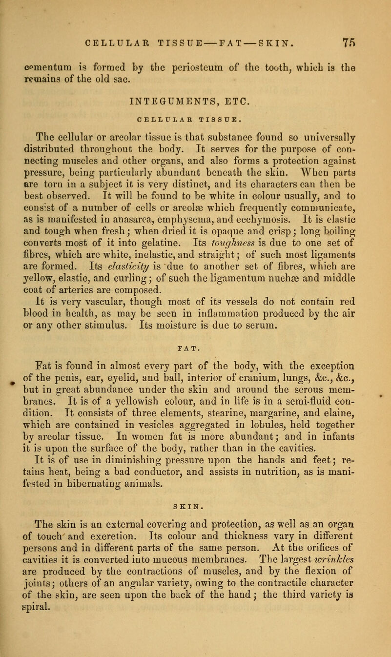 CELLULAR TISSUE — FAT — SKIN. 7/> oomentum is forraed by the periosteum of the tooth, which is the remains of the old sac. INTEGUMENTS, ETC. CELLULAR TISSUE. The cellular or areolar tissue is that substance found so universally distributed throughout the body. It serves for the purpose of con- necting muscles and other organs, and also forms a protection against pressure, being particularly abundant beneath the skin. When parts ftro torn in a subject it is very distinct, and its characters can then be best observed. It will be found to be white in colour usually, and to consist of a number of cells or areolae which frequently communicate, as is manifested in anasarca, emphysema, and ecchymosis. It is elastic and tough when fresh; when dried it is opaque and crisp; long boiling converts most of it into gelatine. Its toughness is due to one set of fibres, which are white, inelastic, and straight; of such most ligaments are formed. Its elasticity is due to another set of fibres, which are yellow, elastic, and curling; of such the ligamentum nuchas and middle coat of arteries are composed. It is very vascular, though most of its vessels do not contain red blood in health, as may be seen in inflammation produced by the air or any other stimulus. Its moisture is due to serum. Fat is found in almost every part of the body, with the exception of the penis, ear, eyelid, and ball, interior of cranium, lungs, &c., &c., but in great abundance under the skin and around the serous mem- branes. It is of a yellowish colour, and in life is in a semi-fluid con- dition. It consists of three elements, stearine, margarine, and elaine, which are contained in vesicles aggregated in lobules, held together by areolar tissue. In women fat is more abundant; and in infants it is upon the surface of the body, rather than in the cavities. It is of use in diminishing pressure upon the hands and feet; re- tains heat, being a bad conductor, and assists in nutrition, as is mani- fested in hibernating animals. The skin is an external covering and protection, as well as an organ of touch and excretion. Its colour and thickness vary in difierent persons and in difierent parts of the same person. At the orifices of cavities it is converted into mucous membranes. The largest wrinkles are produced by the contractions of muscles, and by the flexion of joints; others of an angular variety, owing to the contractile character of the skin, are seen upon the back of the hand; the third variety is spiral.