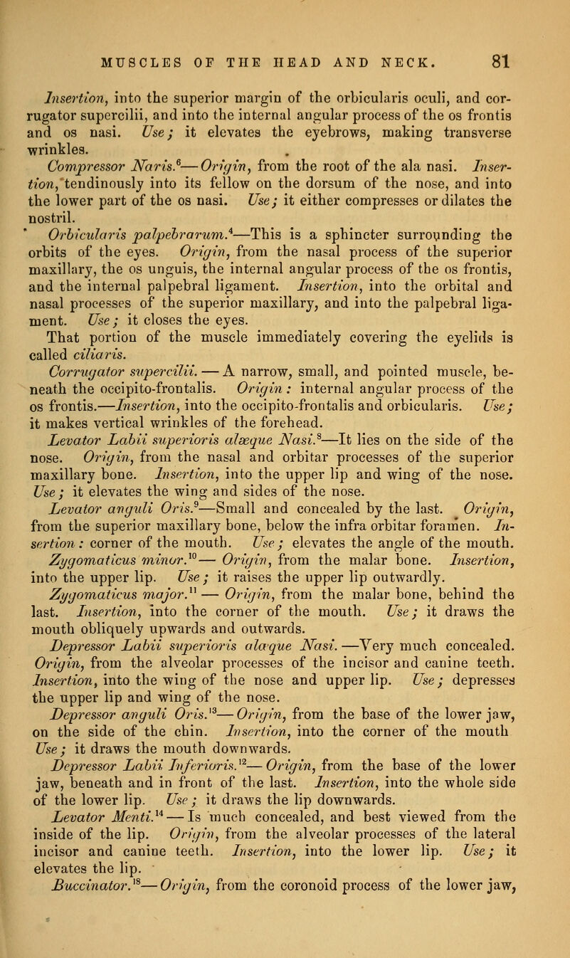 Insertion, into the superior margin of the orbicularis oculi, and cor- rugator supercilii, and into the internal angular process of the os frontis and OS nasi. Use j it elevates the eyebrows, making transverse wrinkles. Compressor Naris.^—Origin^ from the root of the ala nasi. 7wser- <iow,'tendinouslj into its fellow on the dorsum of the nose, and into the lower part of the os nasi. Use; it either compresses or dilates the nostril. Orbicularis 'palpebrarum.'^—This is a sphincter surrounding the orbits of the eyes. Origin, from the nasal process of the superior maxillary, the os unguis, the internal angular process of the os frontis, and the internal palpebral ligament. Insertion, into the orbital and nasal processes of the superior maxillary, and into the palpebral liga- ment. Use ; it closes the eyes. That portion of the muscle immediately covering the eyelids is called ciliaris. Corrugator supercilii. — A narrow, small, and pointed muscle, be- neath the occipito-frontalis. Origin : internal angular process of the OS frontis.—Insertion, into the occipito-frontalis and orbicularis. Use; it makes vertical wrinkles of the forehead. Levator Labii superioris alaeque Nasi}—It lies on the side of the nose. Origin, from the nasal and orbitar processes of the superior maxillary bone. Insertion, into the upper lip and wing of the nose. Use; it elevates the wing and sides of the nose. Levator anguli Oris}—Small and concealed by the last. Origin^ from the superior maxillary bone, below the infra orbitar foramen. In- sertion: corner of the mouth. Use ; elevates the angle of the mouth. Zygomaticus minor}°— Origin, from the malar bone. Lisertion, into the upper lip. Use ; it raises the upper lip outwardly. Zygomaticus major}^ — Origin, from the malar bone, behind the last. Insertion, into the corner of the mouth. Use; it draws the mouth obliquely upwards and outwards. Depressor Labii superioris alaque Nasi. —Yery much concealed. Origin, from the alveolar processes of the incisor and canine teeth. Insertion, into the wing of the nose and upper lip. Use; depresses the upper lip and wing of the nose. Depressor anguli Oris.^^—Origin, from the base of the lower jaw, on the side of the chin. Insertion, into the corner of the mouth Use; it draws the mouth downwards. Depressor Labii Inferioris.^^—Origin, from the base of the lower jaw, beneath and in front of the last. Insertion, into the whole side of the lower lip. Use ; it draws the lip downwards. Levator Menti.^'^ — Is much concealed, and best viewed from the inside of the lip. Origin, from the alveolar processes of the lateral incisor and canine teeth. Insertion, into the lower lip. Use; it elevates the lip. Buccinator. ^'^—Origin, from the coronoid process of the lower jaw,