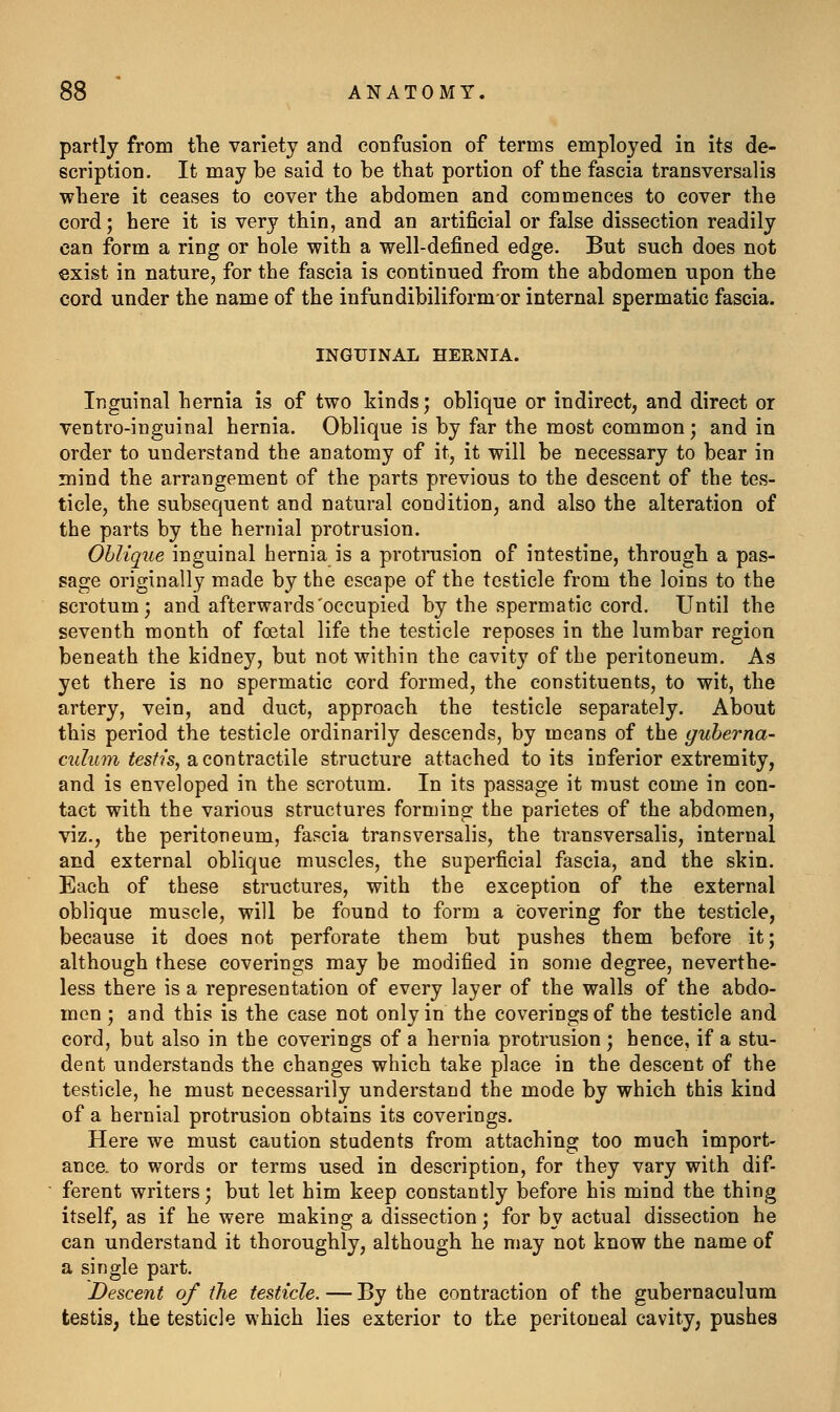 partly from the variety and confusion of terms employed in its de- scription. It may be said to be that portion of the fascia transversalis where it ceases to cover the abdomen and commences to cover the cord; here it is very thin, and an artificial or false dissection readily can form a ring or hole with a well-defined edge. But such does not exist in nature, for the fascia is continued from the abdomen upon the cord under the name of the infundibiliformor internal spermatic fascia. INGUINAL HERNIA. Inguinal hernia is of two kinds; oblique or indirect, and direct or ventro-inguinal hernia. Oblique is by far the most common; and in order to understand the anatomy of it, it will be necessary to bear in mind the arrangement of the parts previous to the descent of the tes- ticle, the subsequent and natural condition, and also the alteration of the parts by the hernial protrusion. Ohlique inguinal hernia is a protrusion of intestine, through a pas- sage originally made by the escape of the testicle from the loins to the scrotum; and afterwards'occupied by the spermatic cord. Until the seventh month of foetal life the testicle reposes in the lumbar region beneath the kidney, but not within the cavity of the peritoneum. As yet there is no spermatic cord formed, the constituents, to wit, the artery, vein, and duct, approach the testicle separately. About this period the testicle ordinarily descends, by means of the guherna- cidum testis, a contractile structure attached to its inferior extremity, and is enveloped in the scrotum. In its passage it must come in con- tact with the various structures forming the parietes of the abdomen, viz., the peritoneum, fascia transversalis, the transversalis, internal and external oblique muscles, the superficial fascia, and the skin. Each of these structures, with the exception of \he external oblique muscle, will be found to form a covering for the testicle, because it does not perforate them but pushes them before it; although these coverings may be modified in some degree, neverthe- less there is a representation of every layer of the walls of the abdo- men ; and this is the case not only in the coverings of the testicle and cord, but also in the coverings of a hernia protrusion; hence, if a stu- dent understands the changes which take place in the descent of the testicle, he must necessarily understand the mode by which this kind of a hernial protrusion obtains its coverings. Here we must caution students from attaching too much import- ance, to words or terms used in description, for they vary with dif- ferent writers; but let him keep constantly before his mind the thing itself, as if he were making a dissection; for by actual dissection he can understand it thoroughly, although he may not know the name of a single part. Descent of the testicle. — By the contraction of the gubernaculum testis, the testicle which lies exterior to the peritoneal cavity, pushes