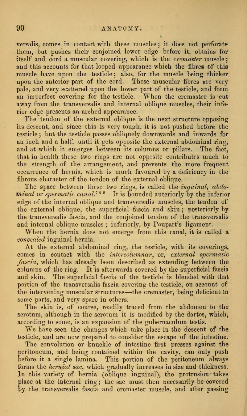 versalis, comes in contact with these muscles; it does not perforate them, but pushes their conjoined lower edge before it, obtains for itself and cord a muscular covering, which is the cremaaler muscle; and this accounts for that looped appearance which the fibres of this muscle have upon the testicle; also, for the muscle being thicker upon the anterior part of the cord. These muscular fibres are very pale, and very scattered upon the lower part of the testicle, and form an imperfect covering for the testicle. When the cremaster is cut away from the transversalis and internal oblique muscles, their infe- rior edge presents an arched appearance. The tendon of the external oblique is the next structure opposing its descent, and since this is very tough, it is not pushed before the testicle; but the testicle passes obliquely downwards and inwards for an inch and a half, until it gets opposite the external abdominal ring, and at which it emerges between its columns or pillars. The fact, that in health these two rings are not opposite contributes much to the strength of the arrangement, and prevents the more frequent occurrence of hernia, which is much favoured by a deficiency in the fibrous character of the tendon of the external oblique. The space between these two rings, is called the inguinal, abdo- minal or spermatic canal'' ^ ^ It is bounded anteriorly by the inferior edge of the internal oblique and transversalis muscles, the tendon of the external oblique, the superficial fascia and skin ; posteriorly by the transversalis fascia, and the conjoined tendon of the transversalis and internal oblique muscles; inferiorly, by Poupart's ligament. When the hernia does not emerge from this canal, it is called a concealed inguinal hernia. At the external abdominal ring, the testicle, with its coverings, comes in contact with the infercolumnar, or, external s'permatic fascia, which has already been described as extending between the columns of the ring. It is afterwards covered by the superficial fascia and skin. The superficial fascia of the testicle is blended with that portion of the traosversalis fascia covering the testicle, on account of the intervening muscular structures—the cremaster, being deficient In some parts, and very spare in others. The skin is, of course, readily traced from the abdomen to the scrotum, although in the scrotum it is modified by the dartos, which, according to some, is an expansion of the gubernaculum testis. We have seen the changes which take place in the descent of the testicle, and are now prepared to consider the escape of the intestine. The convolution or knuckle of intestine first presses against the peritoneum, and being contained within the cavity, can only push before it a single lamina. This portion of the peritoneum always forms the hernial sac, which gradually increases in size and thickness. In this variety of hernia (oblique inguinal), the protrusion takes place at the internal ring; the sac must then necessarily be covered by the transversalis fascia and cremaster muscle, and after passing