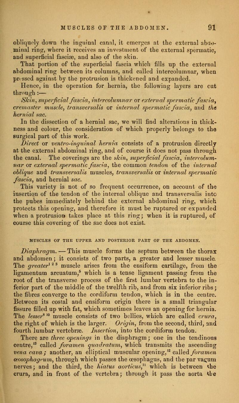 obliquely down the inguinal canal, it emcrc:es at the external abao- minal ring, where it receives an investment of the external spermatic, and superficial fascias, and also of the skin. That portion of the superficial fascia which fills up the external abdominal ring between its columns, and called intercolumnar, when pre ssed against by the protrusion is thickened and expanded. Hence, in the operation for hernia, the following layers are cut through :— Skin, superficial fascia, intercolumnar or external spermatic fas^cia^ creniaster muscle^ transversalis or internal spermatic fascia, and the hernial sac. In the dissection of a hernial sac, we will find alterations in thick- ness and colour, the consideration of which properly belongs to the surgical part of this work. Direct or ventro-inguinal hernia consists of a protrusion directly at the external abdominal ring, and of course it does not pass through the canal. The coverings are the skin, superficial fascia, intercolum- nar or external spermatic fascia, the common tendon of the internal oblique and transversalis muscles, transversalis or internal spermatic fascia, and hernial sac. This variety is not of so frequent occurrence, on account of the insertion of the tendon of the internal oblique and transversalis into the pubes immediately behind the external abdominal ring, which protects this opening, and therefore it must be ruptured or expanded when a protrusion takes place at this ring; when it is ruptured, of course this covering of the sac does not exist. MUSCLES OF THE UPPER AND POSTERIOR PART OP THE ABDOMEN. Diaphragm. — This muscle forms the septum between the thorax and abdomen; it consists of two parts, a greater and lesser muscle. The greater^ ^ ^ muscle arises from the ensiform cartilage, from the ligamentum arcuatum,^ which is a tense ligament passing from the root of the transverse process of the first lumbar vertebra to the in- ferior part of the middle of the twelfth rib, and from six inferior ribs; the fibres converge to the cordiform tendon, which is in the centre. Between its costal and ensiform origin there is a small triangular fissure filled up with fat, which sometimes leaves an opening for hernia. The lesser^'° muscle consists of two bellies, which are called crura, the right of which is the larger. Origin, from the second, third, and fourth lumbar vertebrae. Insertion, into the cordiform tendon. There are three openings in the diaphragm; one in the tendinous centre,'^ called foramen quadratum, which transmits the ascending vena cava; another, an elliptical muscular opening,'^ calledybra??ie7i mosophageum, through which passes the oesophagus, and the par vaj^um nerves; and the third, the hiatus aorticus,^^ which is between the crura, and in front of the vertebra; through it pass the aorta ^be