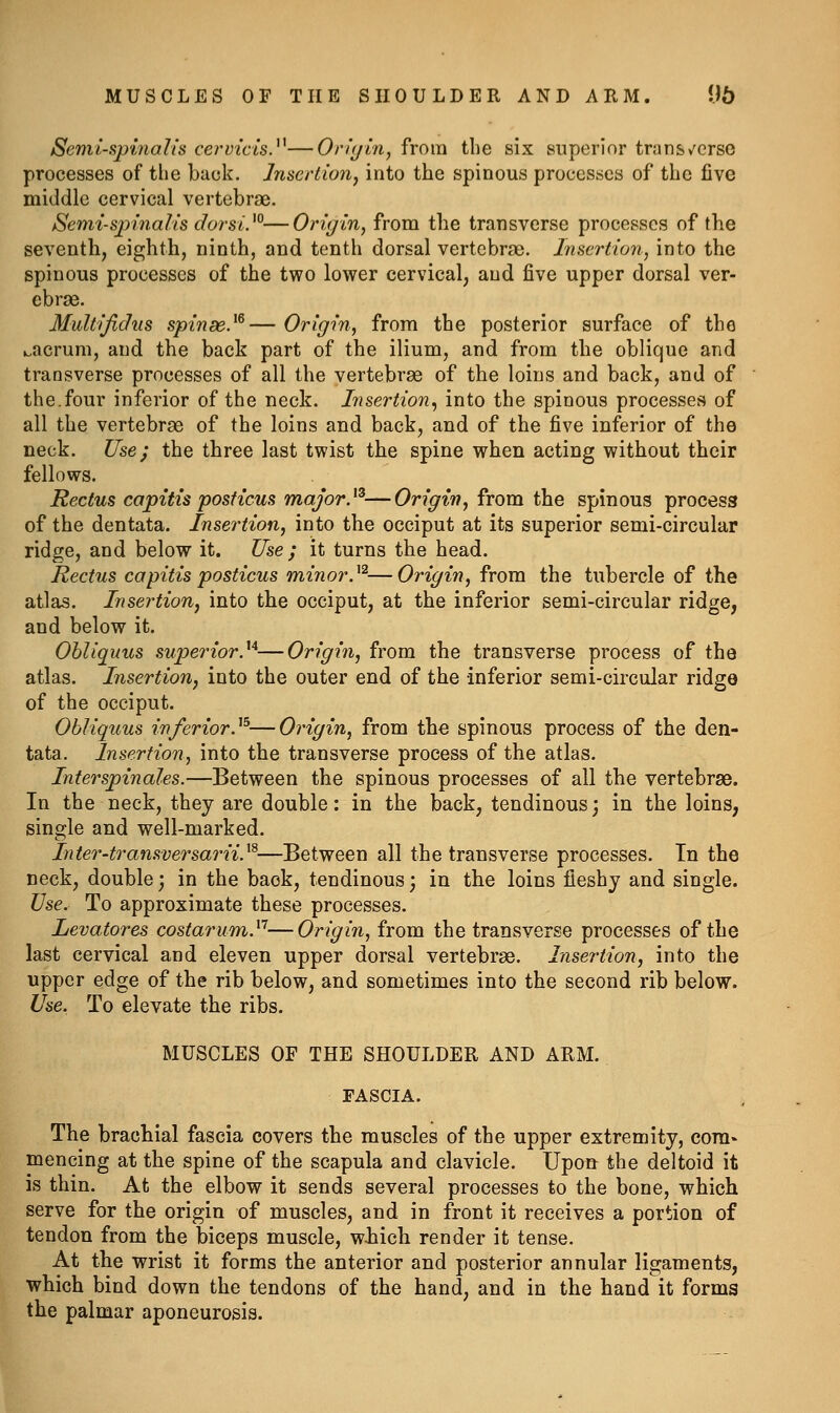 MUSCLES OF THE SHOULDER AND ARM. U5 Semi-spinalis cervicis.^^—Oriyin, from the six superior trans/erso processes of the back. Insertion, into the spinous processes of the five middle cervical vertebrae. Semi-s^nnalis dorsV°—Origin, from the transverse processes of the seventh, eighth, ninth, and tenth dorsal vertebrae. Insertion, into the spinous processes of the two lower cervical, and five upper dorsal ver- ebrae. Multijidus spinse.^^— Origin, from the posterior surface of the ^acruni, and the back part of the ilium, and from the oblique and transverse processes of all the vertebrae of the loins and back, and of the.four inferior of the neck. Insertion^ into the spinous processes of all the vertebrae of the loins and back, and of the five inferior of the neck. Use; the three last twist the spine when acting without their fellows. Rectus capitis posticus major.^^—Origin, from the spinous process of the dentata. Insertion, into the occiput at its superior semi-circular ridge, and below it. Use ; it turns the head. Rectus capitis posticus minor.^^—Origin, from the tubercle of the atlas. Insertion, into the occiput, at the inferior semi-circular ridge, and below it. Ohliquus superior.^'^—Origin, from the transverse process of the atlas. Insertion, into the outer end of the inferior semi-circular ridgo of the occiput. Ohliquus inferior.'^^—Origin, from the spinous process of the den- tata. Insertion, into the transverse process of the atlas. Interspinales.—Between the spinous processes of all the vertebrae. In the neck, they are double: in the back, tendinous; in the loins, single and well-marked. Inter-transversarii.^^—Between all the transverse processes. In the neck, double; in the back, tendinous; in the loins fleshy and single. Use. To approximate these processes. Levatores costarum.^'^—Origin, from the transverse processes of the last cervical and eleven upper dorsal vertebrae. Insertion, into the upper edge of the rib below, and sometimes into the second rib below. Use. To elevate the ribs. MUSCLES OF THE SHOULDER AND ARM. FASCIA. The brachial fascia covers the muscles of the upper extremity, cora* mencing at the spine of the scapula and clavicle. Upon the deltoid it is thin. At the elbow it sends several processes to the bone, which serve for the origin of muscles, and in front it receives a portion of tendon from the biceps muscle, wiiich render it tense. At the wrist it forms the anterior and posterior annular ligaments, which bind down the tendons of the hand, and in the hand it forms the palmar aponeurosis.
