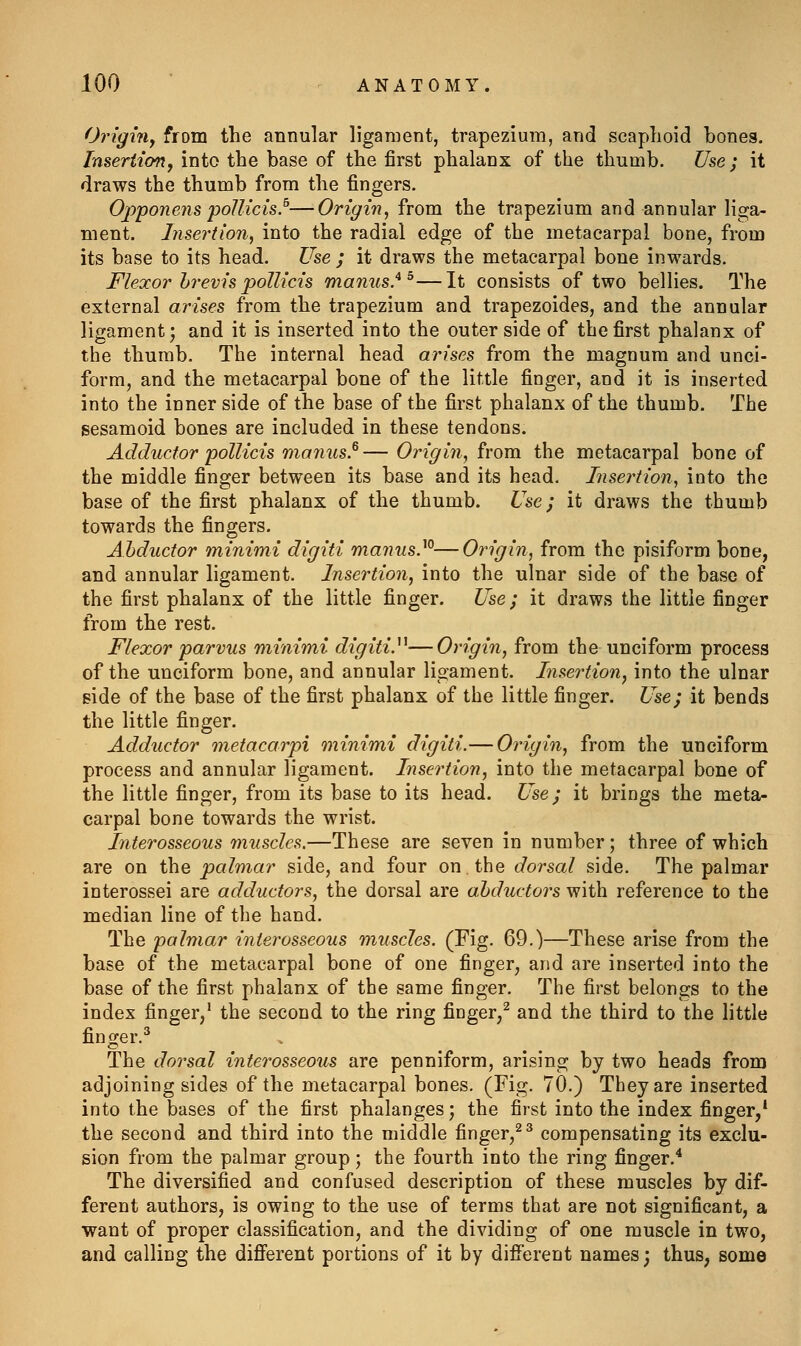 Origi7iy from the annular ligament, trapezium, and scaphoid bones. Insertion, into the base of the first phalanx of the thumb. Use ; it draws the thumb from the fingers. Opponens poJIicis.^—Origin, from the trapezium and annular liga- ment. Insertion, into the radial edge of the metacarpal bone, from its base to its head. Use ; it draws the metacarpal bone inwards. Flexor hrevis pollicis manus.* ^—It consists of two bellies. The external arises from the trapezium and trapezoides, and the annular ligament; and it is inserted into the outer side of the first phalanx of the thumb. The internal head arises from the magnum and unci- form, and the metacarpal bone of the little finger, and it is inserted into the inner side of the base of the first phalanx of the thumb. The sesamoid bones are included in these tendons. Adductor poUicis manus.^— Origin, from the metacarpal bone of the middle finger between its base and its head. Insertion, into the base of the first phalanx of the thumb. Use; it draws the thumb towards the fingers. AMuctor minimi digiti manus}^—Origin, from the pisiform bone, and annular ligament. Insertion, into the ulnar side of the base of the first phalanx of the little finger. Use; it draws the little finger from the rest. Flexor parvus minimi digiti.^^—Origin, from the unciform process of the unciform bone, and annular ligament. Insertion, into the ulnar side of the base of the first phalanx of the little finger. Usej it bends the little finger. Adductor metacarpi oninimi digiti.— Origin, from the unciform process and annular ligament. Insertion, into the metacarpal bone of the little finger, from its base to its head. Use; it brings the meta- carpal bone towards the wrist. Interosseous muscles,—These are seven in number; three of which are on the pcdmar side, and four on. the dorsal side. The palmar interossei are adductors, the dorsal are abductors with reference to the median line of the hand. The palmar interosseous muscles. (Fig. 69.)—These arise from the base of the metacarpal bone of one finger, and are inserted into the base of the first phalanx of the same finger. The first belongs to the index finger,' the second to the ring finger/ and the third to the little finger.^ The dorsal interosseous are penniform, arising by two heads from adjoining sides of the metacarpal bones. (Fig. 70.) They are inserted into the bases of the first phalanges; the first into the index finger,* the second and third into the middle finger,^ ^ compensating its exclu- sion from the palmar group; the fourth into the ring finger.^ The diversified and confused description of these muscles by dif- ferent authors, is owing to the use of terms that are not significant, a want of proper classification, and the dividing of one muscle in two, and calling the difierent portions of it by different names; thus, some