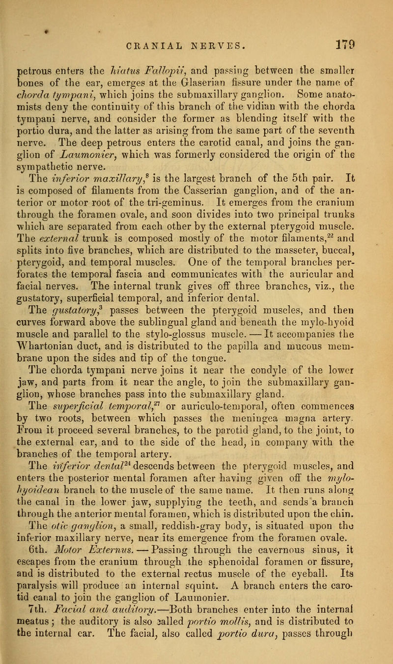 petrous enters the hiatus FaUojiii, and passing between the smaller bones of the ear, emerges at the Glaserian fissure under the name of chorda fympani, which joins the submaxillary gangilion. Some anato- mists deny the continuity of this branch of tiie vidian with the chorda tympani nerve, and consider the former as blending itself with the portio dura, and the latter as arising from the same part of the seventh nerve. The deep petrous enters the carotid canal, and joins the gan- glion of Laumonier, which was formerly considered the origin of the sympathetic nerve. The inferior maxillary,^ is the largest branch of the 5th pair. It is composed of filaments from the Casserian ganglion, and of the an- terior or motor root of the tri-geminus. It emerges from the cranium through the foramen ovale, and soon divides into two principal trunks which are separated from each other by the external pterygoid muscle. The external trunk is composed mostly of the motor filaments,^^ and splits into five branches, which are distributed to the masseter, buccal, pterygoid, and temporal muscles. One of the temporal branches per- forates the temporal fascia and communicates with the auricular and facial nerves. The internal trunk gives off three branches, viz., the gustatory, superficial temporal, and inferior dental. The gustatory^ passes between the pterygoid muscles, and then curves forward above the sublingual gland and beneath the mylo-hyoid muscle and parallel to the stylo-glossus muscle. — It accompanies the Whartonian duct, and is distributed to the papilla and mucous mem- brane upon the sides and tip of the tongue. The chorda tympani nerve joins it near the condyle of the lower jaw, and parts from it near the angle, to join the submaxillary gan- glion, whose branches pass into the submaxillary gland. The superficial temiporaUp or auriculo-temporal, often commences by two roots, between which passes the meningea magna artery. From it proceed several branches, to the parotid gland, to the joint, to the external ear, and to the side of the head, in company with the branches of the temporal artery. The ?72y(:'rior c?e??^a/^* descends between the pterygoid muscles, and enters the posterior mental foramen after having given off the mylo- hyoideaii branch to the muscle of the same name. It then runs along the canal in the lower jaw, supplying the teeth, and sends a branch through the anterior mental foramen, which is distributed upon the chin. The otic ganglion, a small, reddish-gray body, is situated upon the inferior maxillary nerve, near its emergence from the foramen ovale. 6th. Motor Externus. — Passing through the cavernous sinus, it escapes from the cranium through the sphenoidal foramen or fissure, and is distributed to the external rectus muscle of the eyeball. Its paralysis will produce an internal squint. A branch enters the caro- tid canal to join the ganglion of Laumonier. 7th. Facial and auditory.—Both branches enter into the internal meatus; the auditory is also called portio mollis, and is distributed to the internal ear. The facial, also called jportio dura, passes through