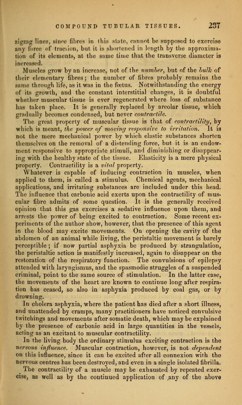 zigzag lines, sinne fibres in Ibis slate, cannot be supposed to exercise any force of trac\Ion, but it is sbortened in length by the approxima- tion of its elements, at the same time that tbe transverse diameter is increased. Muscles grow by an increase, not of the nnmher, but of the hiilJc of their elementary fibres; the number of fibres probably remains tho same through life, as it was in the foetus. Notwithstanding the energy of its growth, and the constant interstitial changes, it is doubtful whether muscular tissue is ever regenerated where loss of substance has taken place. It is generally replaced by areolar tissue, which gradually becomes condensed, but never contractile. The great property of muscular tissue is that of contractility/, by which is meant, the power of movinrf responsive to irritation. It ia not the mere mechanical power by which elastic substances shorten themselves on the removal of a distending force, but it is an endow- ment responsive to appropriate stimuli, and diminishing or disappear- ing with the healthy state of the tissue. Elasticity is a mere physical property. Contractility is a vital property. Whatever is capable of inducing contraction in muscles, when applied to them, is called a stimulus. Chemical agents, mechanical applications, and irritating substances are included under this head. The influence that carbonic acid exerts upon the contractility of mus- cular fibre admits of some question. It is the generally received opinion that this gas exercises a sedative influence upon them, and arrests the power of being excited to contraction. Some recent ex- periments of the author show, however, that the presence of this agent in the blood may excite movements. On opening the cavity of the abdomen of an animal while living, the peristaltic movement is barely perceptible ; if now partial asphyxia be produced by strangulation, the peristaltic action is manifestly increased, again to disappear on the restoration of the respiratory function. The convulsions of epilepsy attended with laryngismus, and the spasmodic struggles of a suspended criminal, point to the same source of stimulation. In the latter case, the movements of the heart are known to continue long after respira- tion has ceased, so also in asphyxia produced by coal gas, or by drowning. In cholera asphyxia, where the patient has died after a short illness, and unattended by cramps, many practitioners have noticed convulsive twitchings and movements after somatic death, which may be explained by the presence of carbonic acid in large quantities in the vessels, acting as an excitant to muscular contractility. In the living body the ordinary stimulus exciting contraction is the nervous influence. Muscular contraction, however, is not dependent on this influence, since it can be excited after all connexion with the nervous centres has been destroyed, and even in a single isolated fibrilla. The contractility of a muscle may be exhausted by repeated exer- cise^ as well as by the continued application of any of the above
