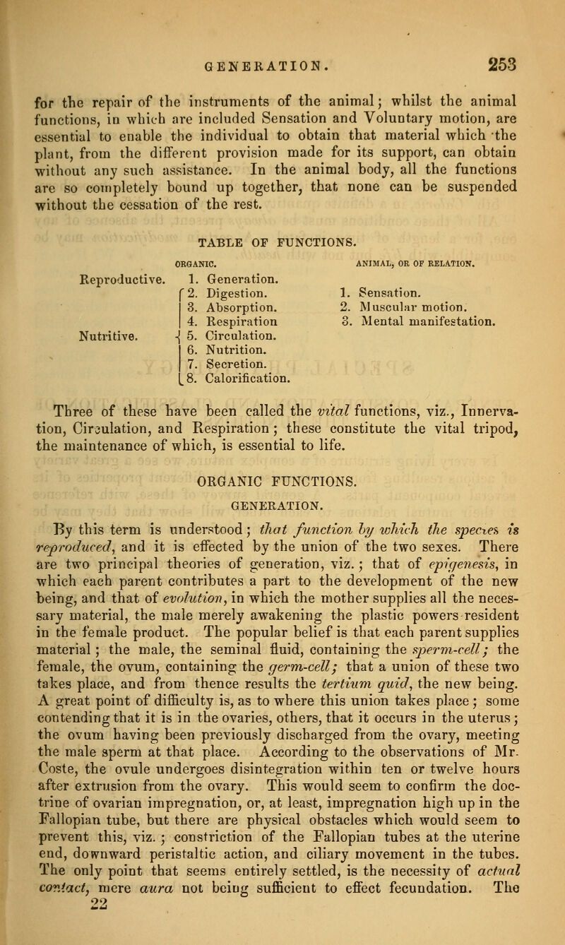 for the repair of the instruments of the animal; whilst the animal functions, in which are included Sensation and Voluntary motion, are essential to enable the individual to obtain that material which -the plant, from the diiFerent provision made for its support, can obtain without any such assistance. In the animal body, all the functions are so completely bound up together, that none can be suspended without the cessation of the rest. TABLE OF FUNCTIONS. ORGANIC. ANIMAL, OR OF RELATION. Reproductive. 1. Generation. C 2. Digestion. 1. Sensation. 3. Absorption. 2. Muscular motion. I 4. Respiration 3. Mental manifestation. Nutritive. -{ 5. Circulation. 6. Nutrition. 7. Secretion. [8. Calorification. Three of these have been called the vital functions, viz., Innerva- tion, Circulation, and Respiration; these constitute the vital tripod, the maintenance of which, is essential to life. ORGANIC FUNCTIONS. GENERATION. By this term is understood; that function hy wliich the specre^ is reproduced, and it is effected by the union of the two sexes. There are two principal theories of generation, viz.; that of epige^iesis^ in which each parent contributes a part to the development of the new being, and that of evolution, in which the mother supplies all the neces- sary material, the male merely awakening the plastic powers resident in the female product. The popular belief is that each parent supplies material; the male, the seminal fluid, containing the ^.perm-cell; the female, the ovum, containing the germ-cell; that a union of these two takes place, and from thence results the tertium quid, the new being. A great point of difficulty is, as to where this union takes place; some contending that it is in the ovaries, others, that it occurs in the uterus; the ovum having been previously discharged from the ovary, meeting the male sperm at that place. According to the observations of Mr. Coste, the ovule undergoes disintegration within ten or twelve hours after extrusion from the ovary. This would seem to confirm the doc- trine of ovarian impregnation, or, at least, impregnation high up in the Fallopian tube, but there are physical obstacles which would seem to prevent this, viz. ; constriction of the Fallopian tubes at the uterine end, downward peristaltic action, and ciliary movement in the tubes. The only point that seems entirely settled, is the necessity of actual covAact, mere aura not being sufficient to effect fecundation. The 22