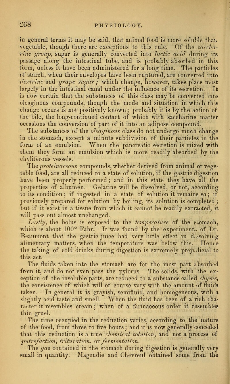 in general terms it may be said, that animal food is more soluble thaii vegetable, though there are exceptions to this rule. Of the saccha- rine group, sugar is generally converted into lactic acid during its passage along the intestinal tube, and is probably absorbed in this form, unless it have been administered for a long time. The particles of starch, when their envelopes have been ruptured, are converted into iJejctrine and grape sugar; which change, however, takes place most largely in the intestinal canal under the influence of its secretion. It is now certain that the substances of this class may be converted int.? oleaginous compounds, though the mode and situation in which th J change occurs is not positively known; probably it is by the action of the bile, the long-continued contact of which with saccharine matter occasions the conversion of part of it into an adipose compound. The substances of the oleaginous class do not undergo much change in the stomach, except a minute subdivision of their particles in the form of an emulsion. When the pancreatic secretion is mixed with them they form an emulsion which is more readily absorbed by the chyliferous vessels. The proteinaceous compounds, whether derived from animal or vege- table food, are all reduced to a state of solution, if the gastric digestion have been properly performed; and in this state they have all the properties of albumen. Gelatine will be dissolved, or not, according to its condition; if ingested in a state of solution it remains so; if previously prepared for solution by boiling, its solution is completed; but if it exist in a tissue from which it cannot be readily extracted, it will pass out almost unchanged. Lastly, the bolus is exposed to the temperature of the e.iomach, which is about 100° Fahr. It was found by the experiments of Dr. Beaumont that the gastric juice had very little effect in d;.5Solving alimentary matters, when the temperature was below this. Hence the taking of cold drinks during digestion is extremely prejudicial to this act. The fluids taken into the stomach are for the most part tbsorbod from it, and do not even pass the pylorus. The solids, with the ex- ception of the insoluble parts, are reduced to a substance called chyme, the consistence of which will of course vary with the amount of fluids taken. Id general it is grayish, semifluid, and homogeneous, with a slightly acid taste and smell. When the fluid has been of a rich cha- racter it resembles cream; when of a farinaceous order it resembles thin gruel. The time occupied in the reduction varies, according to the nature of the food, from tbree to five hours; and it is now generally conceded that this reduction is a true chemical solution, and not a process of 'putrefaction, trituration, or fermentation. The gas contained in the stomach during digestion is generally very small in quantity, Magendie and Chevreul obtained some from the