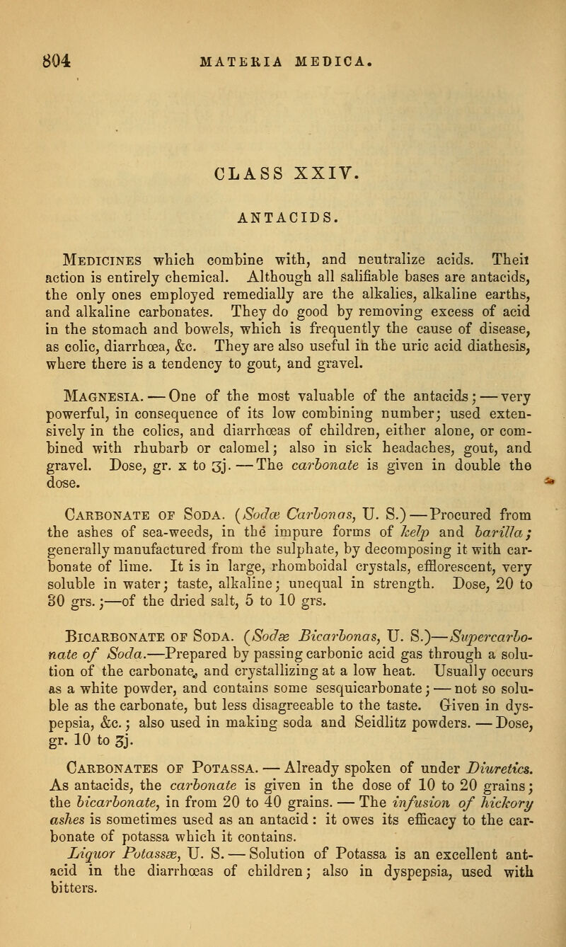 CLASS XXIV. ANTACIDS. Medicines which combine with, and neutralize acids. Theii action is entirely chemical. Although all salifiable bases are antacids, the only ones employed remedially are the alkalies, alkaline earths, and alkaline carbonates. They do good by removing excess of acid in the stomach and bowels, which is frequently the cause of disease, as colic, diarrhoea, &c. They are also useful in the uric acid diathesis, where there is a tendency to gout, and gravel. Magnesia. — One of the most valuable of the antacids; — very powerful, in consequence of its low combining number; used exten- sively in the colics, and diarrhoeas of children, either alone, or com- bined with rhubarb or calomel; also in sick headaches, gout, and gravel. Dose, gr. x to 3j.—The carhonate is given in double the dose. Carbonate of Soda. {Sodce Carhonas, U. S.)—Procured from the ashes of sea-weeds, in the impure forms of kelp and hariUa; generally manufactured from the sulphate, by decomposing it with car- bonate of lime. It is in large, rhomboidal crystals, efflorescent, very soluble in water; taste, alkaline; unequal in strength. Dose, 20 to 30 grs.;—of the dried salt, 5 to 10 grs. Bicarbonate of Soda. (^Sodse Bicarhonas, U. S.)—Swpercarho' nate of Soda.—Prepared by passing carbonic acid gas through a solu- tion of the carbonate,, and crystallizing at a low heat. Usually occurs as a white powder, and contains some sesquicarbonate; — not so solu- ble as the carbonate, but less disagreeable to the taste. Given in dys- pepsia, &c.; also used in making soda and Seidlitz powders. —Dose, gr. 10 to 3j- Carbonates of Potassa. — Already spoken of under Diuretics. As antacids, the carhonate is given in the dose of 10 to 20 grains; the bicarbonate, in from 20 to 40 grains. — The infusion of liichory ashes is sometimes used as an antacid: it owes its efficacy to the car- bonate of potassa which it contains. Liquor Potassse, U. S. — Solution of Potassa is an excellent ant- acid in the diarrhoeas of children; also in dyspepsia, used with bitters.