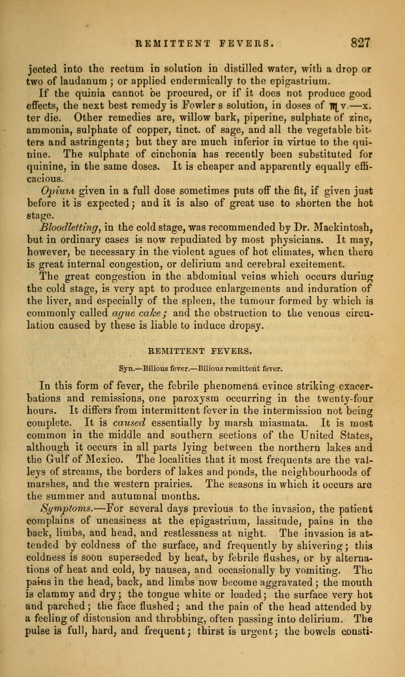 jeoted into the rectum in solution in distilled water, with a drop or two of laudanum ; or applied endermically to the epigastrium. If the quinia cannot be procured, or if it does not produce good eflfects, the next best remedy is Fowler s solution, in doses of lt[v.—x. ter die. Other remedies are, willow bark, piperine, sulphate of zinc, ammonia, sulphate of copper, tinct. of sage, and all the vegetable bit- ters and astringents; but they are much inferior in virtue to the qui- nine. The sulphate of cinchonia has recently been substituted for quinine, in the same doses. It is cheaper and apparently equally effi- cacious. Opiui.i given in a full dose sometimes puts off the fit, if given just before it is expected; and it is also of great use to shorten the hot stage. Bloodletting, in the cold stage, was recommended by Dr. Mackintosh, but in ordinary cases is now repudiated by most physicians. It may, however, be necessary in the violent agues of hot climates, when there is great internal congestion, or delirium and cerebral excitement. The great congestion in the abdominal veins which occurs during the cold stage, is very apt to produce enlargements and induration of the liver, and especially of the spleen, the tumour formed by which is commonly called ague cake; and the obstruction to the venous circu- lation caused by these is liable to induce dropsy. REMITTENT FEVERS. Syn.—Bilious feyer.—Bilious remittent fever. In this form of fever, the febrile phenomena evince striking exa<;er- bations and remissions, one paroxysm occurring in the twenty-four hours. It differs from intermittent fever in the intermission not being complete. It is caused essentially by marsh miasmata. It is most common in the middle and southern sections of the United States, although it occurs in all parts lying between the northern lakes and the Gulf of Mexico. The localities that it most frequents are the val- leys of streams, the borders of lakes and ponds, the neighbourhoods of marshes, and the western prairies. The seasons in which it occurs are the summer and autumnal months. Symptoms.—For several days previous to the invasion, the patient complains of uneasiness at the epigastrium, lassitude, pains in the back, limbs, and head, and restlessness at night. The invasion is at- tended by coldness of the surface, and frequently by shivering; this coldness is soon superseded by heat, by febrile flushes, or by alterna- tions of heat and cold, by nausea, and occasionally by vomiting. The pai«s in the head, back, and limbs now become aggravated; the mouth is clammy and dry; the tongue white or loaded; the surface very hot and parched; the face flushed; and the pain of the head attended by a feeling of distension and throbbing, often passing into delirium. The pulse is full, hard, and frequent; thirst is urgent; the bowels consti-