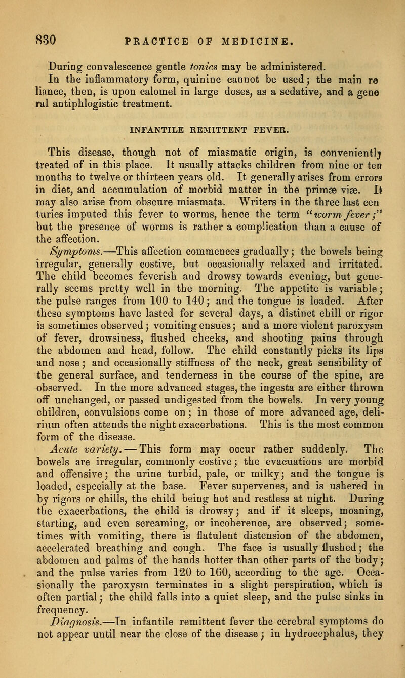 During convalescence gentle tonics may be administered. In the inflammatory form, quinine cannot be used; the main re liance, then, is upon calomel in large doses, as a sedative, and a gene ral antiphlogistic treatment. INFANTILE REMITTENT FEVER. This disease, though not of miasmatic origin, is convenientlj treated of in this place. It usually attacks children from nine or ten months to twelve or thirteen years old. It generally arises from errors in diet, and accumulation of morbid matter in the primae viae. It may also arise from obscure miasmata. Writers in the three last cen turies imputed this fever to worms, hence the term ^^ worm fever '/^ but the presence of worms is rather a complication than a cause of the affection. Symptoms.—This affection commences gradually; the bowels being irregular, generally costive, but occasionally relaxed and irritated. The child becomes feverish and drowsy towards evening, but gene- rally seems pretty well in the morning. The appetite is variable; the pulse ranges from 100 to 140; and the tongue is loaded. After these symptoms have lasted for several days, a distinct chill or rigor is sometimes observed; vomiting ensues; and a more violent paroxysm of fever, drowsiness, flushed cheeks, and shooting pains through the abdomen and head, follow. The child constantly picks its lips and nose; and occasionally stiffness of the neck, great sensibility of the general surface, and tenderness in the course of the spine, are observed. In the more advanced stages, the ingesta are either thrown off unchanged, or passed undigested from the bowels. In very young children, convulsions come on; in those of more advanced age, deli- rium often attends the night exacerbations. This is the most common form of the disease. Acute variety. — This form may occur rather suddenly. The bowels are irregular, commonly costive; the evacuations are morbid and offensive; the urine turbid, pale, or milky; and the tongue is loaded, especially at the base. Fever supervenes, and is ushered in by rigors or chills, the child being hot and restless at night. During the exacerbations, the child is drowsy; and if it sleeps, moaning, starting, and even screaming, or incoherence, are observed; some- times with vomiting, there is flatulent distension of the abdomen, accelerated breathing and cough. The face is usually flushed; the abdomen and palms of the hands hotter than other parts of the body; and the pulse varies from 120 to 160, according to the age. Occa- sionally the paroxysm terminates in a slight perspiration, which is often partial; the child falls into a quiet sleep, and the pulse sinks in frequency. Diagnosis.—In infantile remittent fever the cerebral symptoms do not appear until near the close of the disease; in hydrocephalus, they