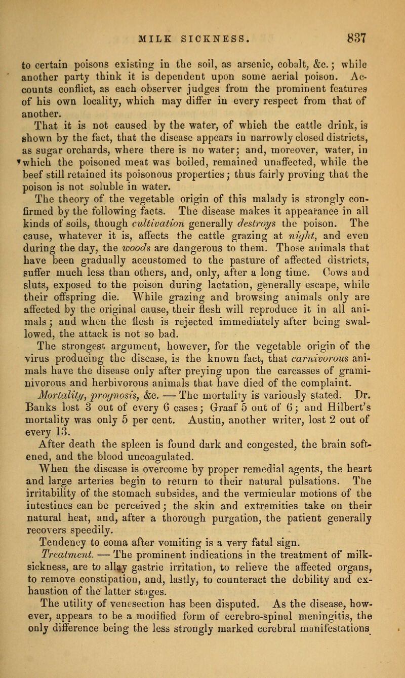 to certain poisons existing in the soil, as arsenic, cobalt, &c.; while another party think it is dependent upon some aerial poison. Ac- counts conflict, as each observer judges from the prominent features of his own locality, which may differ in every respect from that of another. That it is not caused by the water, of which the cattle drink, is shown by the fact, that the disease appears in narrowly closed districts, as sugar orchards, where there is no water; and, moreover, water, in ^which the poisoned meat was boiled, remained unaffected, while the beef still retained its poisonous properties; thus fairly proving that the poison is not soluble in water. The theory of the vegetable origin of this malady is strongly con- firmed by the following facts. The disease makes it appearance in all kinds of soils, though cultivation generally destroys the poison. The cause, whatever it is, affects the cattle grazing at nic/ht, and even during the day, the woods are dangerous to them. Those animals that have been gradually accustomed to the pasture of affected districts, suffer much less than others, and, only, after a long time. Cows and sluts, exposed to the poison during lactation, generally escape, while their offspring die. While grazing and browsing animals only are affected by the original cause, their flesh will reproduce it in all ani- mals ; and when the flesh is rejected immediately after being swal- lowed, the attack is not so bad. The strongest argument, however, for the vegetable origin of the virus producing the disease, is the known fact, that carnivorous ani- mals have the disease only after preying upon the carcasses of grami- nivorous and herbivorous animals that have died of the complaint. Mortaliti/, prognosis^ &c. — The mortality is variously stated. Dr. Banks lost 3 out of every 6 cases; Graaf 5 out of 6; and Hilbert's mortality was only 5 per cent. Austin, another writer, lost 2 out of every 13. After death the spleen is found dark and congested, the brain soft- ened, and the blood uncoagulated. When the disease is overcome by proper remedial agents, the heart and large arteries begin to return to their natural pulsations. The irritability of the stomach subsides, and the vermicular motions of the intestines can be perceived; the skin and extremities take on their natural heat, and, after a thorough purgation, the patient generally recovers speedily. Tendency to coma after vomiting is a very fatal sign. Treatment. — The prominent indications in the treatment of milk- sickness, are to all^y gastric irritation, to relieve the affected organs, to remove constipation, and, lastly, to counteract the debility and ex- haustion of the latter stages. The utility of venesection has been disputed. As the disease, how- ever, appears to be a modified form of cerebro-spinal meningitis, the only difference being the less strongly marked cerebral manifestations^