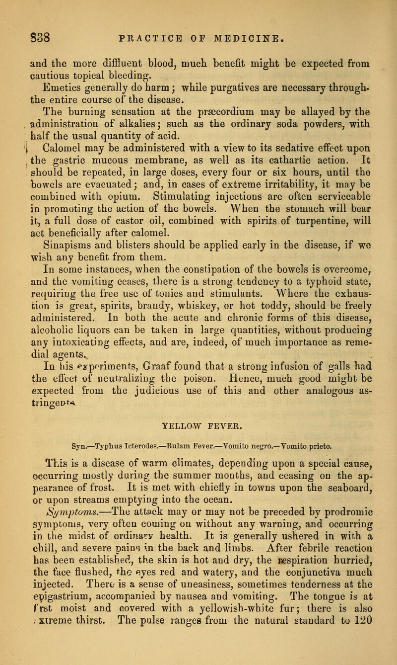 and the more diffluent blood, much benefit might be expected from cautious topical bleeding. Emetics generally do harm; while purgatives are necessary through* the entire course of the disease. The burning sensation at the prsecordium may be allayed by the , administration of alkalies; such as the ordinary soda powders, with half the usual quantity of acid. '1 Calomel may be administered with a view to its sedative effect upon . the gastric mucous membrane, as well as its cathartic action. It should be repeated, in large doses, every four or six hours, until the bowels are evacuated; and, in cases of extreme irritability, it may be combined with opium. Stimulating injections are often serviceable in promoting the action of the bowels. When the stomach will bear it, a full dose of castor oil, combined with spirits of turpentine, will act beneficially after calomel. Sinapisms and blisters should be applied early in the disease, if wo wish any benefit from them. In some instances, when the constipation of the bowels is overcome, and the vomiting ceases, there is a strong tendency to a typhoid state, requiring the free use of tonics and stimulants. Where the exhaus- tion is great, spirits, brandy, whiskey, or hot toddy, should be freely administered. In both the acute and chronic forms of this disease, alcoholic liquors can be taken in large quantities, without producing any intoxicating effects, and are, indeed, of much importance as reme- dial agents. In his <fyporiments, Graaf found that a strong infusion of galls had the effect of neutralizing the poison. Hence, much good might be expected from the judicious use of this and other analogous as- tringei>K YELLOW FEVER. Syn.—Typhus Icterodes.—Bulam Fever.—Vomito negro.—Vomito prieto. This is a disease of warm climates, depending upon a special cause, occurring mostly during the summer months, and ceasing on the ap- pearance of frost. It is met with chiefly in towns upon the seaboard, or upon streams emptying into the ocean. St/mptoms.—The attack may or may not be preceded by prodromic symptoms, very often coming on without any warning, and occurring in the midst of ordinary health. It is generally ushered in with a chill, and severe paini in the back and limbs. After febrile reaction has been established, the skin is hot and dry, the respiration hurried, the face flushed, the eyes red and watery, and the conjunctiva much injected. There is a sense of uneasiness, sometimes tenderness at the epigastrium, accompanied by nausea and vomiting. The tongue is at frst moist and covered with a yellowish-white fur; there is also .' xtreme thirst. The pulse ranges from the natural standard to 120