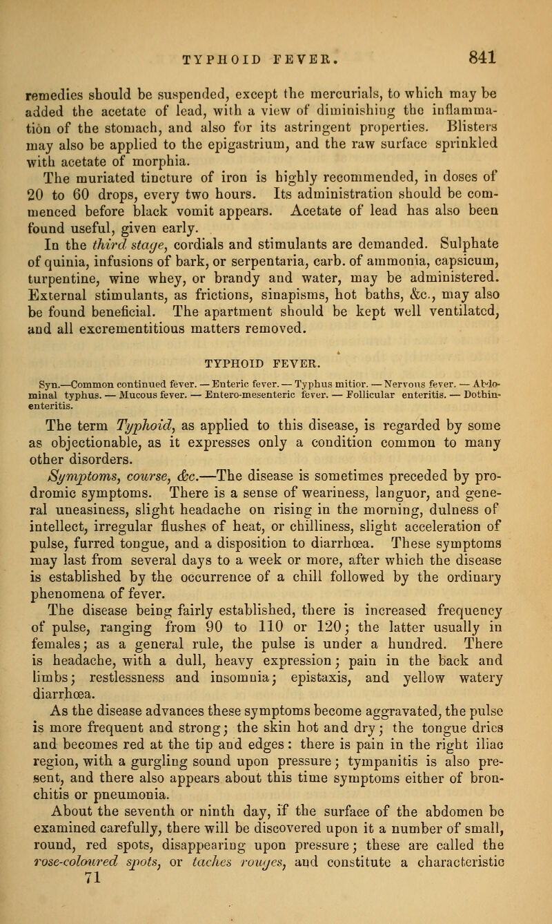 remedies should be suspended, except the mercurials, to which may be added the acetate of lead, with a view of diminishing the inflamma- tion of the stomach, and also for its astringent properties. Blisters may also be applied to the epigastrium, and the raw surface sprinkled with acetate of morphia. The muriated tincture of iron is highly recommended, in doses of 20 to 60 drops, every two hours. Its administration should be com- menced before jalack vomit appears. Acetate of lead has also been found useful, given early. In the third stage^ cordials and stimulants are demanded. Sulphate of quinia, infusions of bark, or serpentaria, carb. of ammonia, capsicum, turpentine, wine whey, or brandy and water, may be administered. External stimulants, as frictions, sinapisms, hot baths, &c., may also be found beneficial. The apartment should be kept well ventilated, and all excrementitious matters removed. TYPHOID FEVER. Syn.—Common continued fever. — Enteric fever. — Typhus mitior. — Nervoiis fever. — AMo- minal typhus. — Mucous fever. — Entero-mesenteric fever. — Eollicular enteritis. — Dothin- enteritis. The term Typhoid, as applied to this disease, is regarded by some as objectionable, as it expresses only a condition common to many other disorders. SymptomSj course, &c.—The disease is sometimes preceded by pro- dromic symptoms. There is a sense of weariness, languor, and gene- ral uneasiness, slight headache on rising in the morning, dulness of intellect, irregular flushes of heat, or chilliness, slight acceleration of pulse, furred tongue, and a disposition to diarrhoea. These symptoms may last from several days to a week or more, after which the disease is established by the occurrence of a chill followed by the ordinary phenomena of fever. The disease being fairly established, there is increased frequency of pulse, ranging from 90 to 110 or 120; the latter usually in females; as a general rule, the pulse is under a hundred. There is headache, with a dull, heavy expression; pain in the back and limbs; restlessness and insomnia; epistaxis, and yellow watery diarrhoea. As the disease advances these symptoms become aggravated, the pulse is more frequent and strong; the skin hot and dry; the tongue dries and becomes red at the tip and edges: there is pain in the right iliao region, with a gurgling sound upon pressure; tympanitis is also pre- sent, and there also appears about this time symptoms either of bron- chitis or pneumonia. About the seventh or ninth day, if the surface of the abdomen bo examined carefully, there will be discovered upon it a number of small, round, red spots, disappearing upon pressure; these are called the rose-coloiijred spots, or taches rouyes, and constitute a characteristic 71