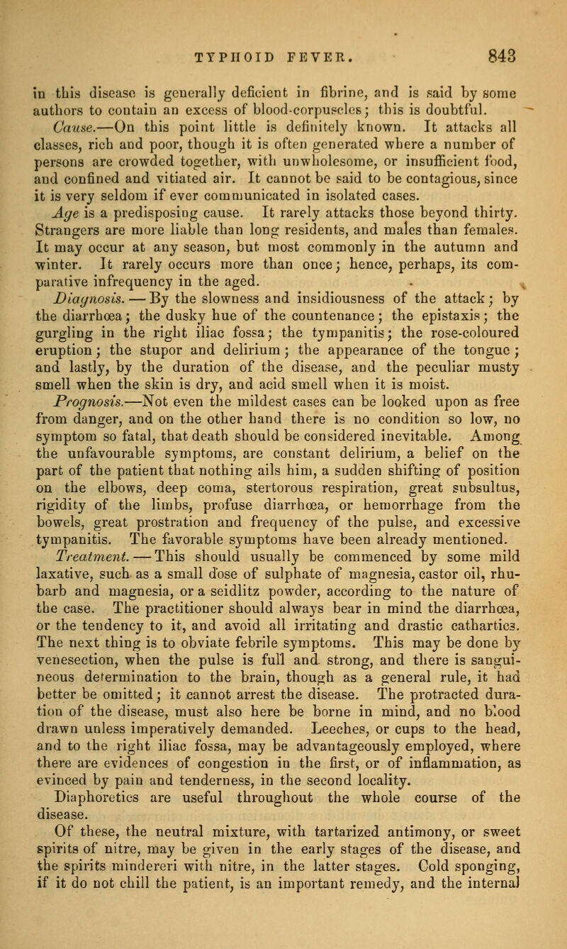in this disease is generally deficient in fibrine, and is said by some authors to contain an excess of blood-corpuscles; this is doubtful. Cause.—On this point little is definitely known. It attacks all classes, rich and poor, though it is often generated where a number of persons are crowded together, with unwholesome, or insufficient food, and confined and vitiated air. It cannot be said to be contagious, since it is very seldom if ever communicated in isolated cases. Age is a predisposing cause. It rarely attacks those beyond thirty. Strangers are more liable than long residents, and males than female?!. It may occur at any season, but most commonly in the autumn and winter. It rarely occurs more than once; hence, perhaps, its com- parative infrequency in the aged. Diagnosis. — By the slowness and insidiousness of the attack; by the diarrhoea; the dusky hue of the countenance; the epistaxis; the gurgling in the right iliac fossa; the tympanitis; the rose-coloured eruption; the stupor and delirium ; the appearance of the tongue ; and lastly, by the duration of the disease, and the peculiar musty smell when the skin is dry, and acid smell when it is moist. Prognosis.—Not even the mildest cases can be looked upon as free from danger, and on the other hand there is no condition so low, no symptom so fatal, that death should be considered inevitable. Among the unfavourable symptoms, are constant delirium, a belief on the part of the patient that nothing ails him, a sudden shifting of position on the elbows, deep coma, stertorous respiration, great subsultus, rigidity of the limbs, profuse diarrhoea, or hemorrhage from the bowels, great prostration and frequency of the pulse, and excessive tympanitis. The favorable symptoms have been already mentioned. Treatment. — This should usually be commenced by some mild laxative, such as a small d'ose of sulphate of magnesia, castor oil, rhu- barb and magnesia, or a seidlitz powder, according to the nature of the case. The practitioner should always bear in mind the diarrhoea, or the tendency to it, and avoid all irritating and drastic cathartics. The next thing is to obviate febrile symptoms. This may be done bv' venesection, when the pulse is full and. strong, and there is sangui- neous determination to the brain, though as a general rule, it had better be omitted; it cannot arrest the disease. The protracted dura- tion of the disease, must also here be borne in mind, and no blood drawn unless imperatively demanded. Leeches, or cups to the head, and to the right iliac fossa, may be advantageously employed, where there are evidences of congestion in the first, or of inflammation, as evinced by pain and tenderness, in the second locality. Diaphoretics are useful throughout the whole course of the disease. Of these, the neutral mixture, with tartarized antimony, or sweet spirits of nitre, may be given in the early stages of the disease, and the spirits mindereri with nitre, in the latter stages. Cold sponging, if it do not chill the patient, is an important remedy, and the interna)