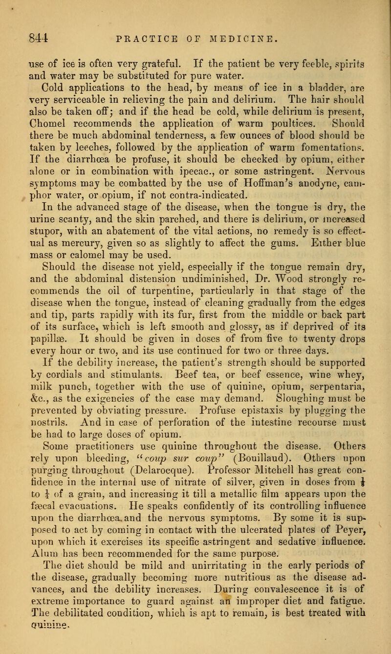 use of ice is often very gratefal. If the patient be very feeble, spirits and water may be substituted for pure water. Cold applications to the head, by means of ice in a bladder, are very serviceable in relieving the pain and delirium. The hair should also be taken off; and if the head be cold, while delirium is present, Chomel recommends the application of warm poultices. Should there be much abdominal tenderness, a few ounces of blood should be taken by leeches, followed by the application of warm fomentations. If the diarrhoea be profuse, it should be checked by opium, either alone or in combination with ipecac, or some astringent. Nervous symptoms may be combatted by the use of Hoffmanns anodyne, cam- phor water, or opium, if not contra-indicated. In the advanced stage of the disease, when the tongue is dry, the urine scanty, and the skin parched, and there is delirium, or increased stupor, with an abatement of the vital actions, no remedy is so effect- ual as mercury, given so as slightly to affect the gums. Either blue mass or calomel may be used. Should the disease not yield, especially if the tongue remain dry, and the abdominal distension undiminished, Dr. Wood strongly re- commends the oil of turpentine, particularly in that stage of the disease when the tongue, instead of cleaning gradually from the edges and tip, parts rapidly with its fur, first from the middle or back part of its surface, which is left smooth and glossy, as if deprived of its papillge. It should be given in doses of from five to twenty drops every hour or two, and its use continued for two or three days. If the debility increase, the patient's strength should be supported by cordials and stimulants. Beef tea, or beef essence, wine whey, milk punch, together with the use of quinine, opium, serpentaria, &c., as the exigencies of the case may demand. Sloughing must be prevented by obviating pressure. Profuse epistaxis by plugging the nostrils. And in case of perforation of the intestine recourse must be had to large doses of opium. Some practitioners use quinine throughout the disease. Others rely upon bleeding, ^^coup sur coup (Bouillaud). Others upon purging throughout (Delarocque). Professor Mitchell has great con- fidence in the internal use of nitrate of silver, given in doses from \ to i of a grain, and increasing it till a metallic film appears upon the fsecal evacuations. He speaks confidently of its controlling influence upon the diarrhoea, and the nervous symptoms. By some it is sup- posed to act by coming in contact with the ulcerated plates of Peyer, upon which it exercises its specific astringent and sedative influence. Alum has been recommended for the same purpose. The diet should be mild and unirritating in the early periods of the disease, gradually becoming more nutritious as the disease ad- vances, and the debility increases. During convalescence it is of extreme importance to guard against an improper diet and fatigue. The debilitated condition, which is apt to remain, is best treated with Quinine.