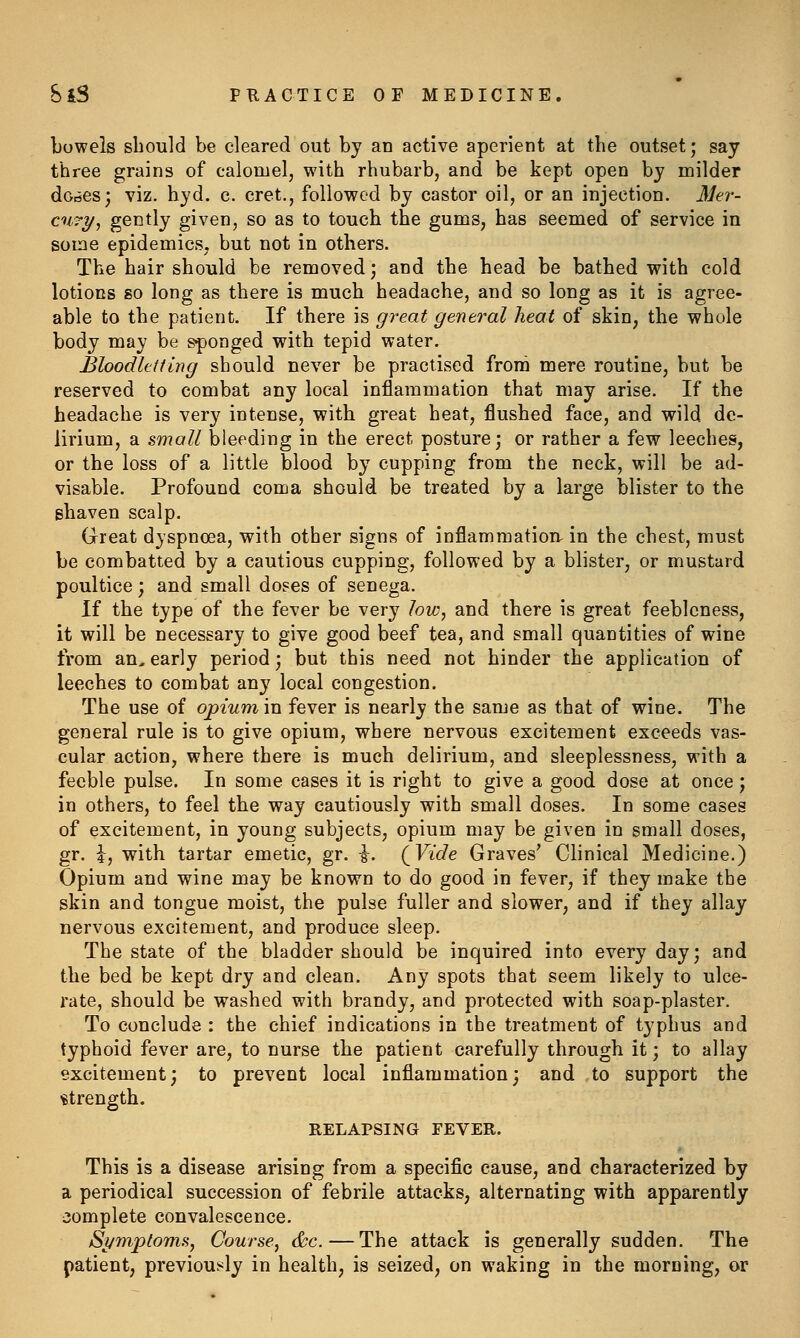Tjowels should be cleared out by an active aperient at the outset; say three grains of calomel, with rhubarb, and be kept open by milder dories; viz. hyd. c. cret., followed by castor oil, or an injection. Mer- cury, gently given, so as to touch the gums, has seemed of service in some epidemics, but not in others. The hair should be removed ] and the head be bathed with cold lotions so long as there is much headache, and so long as it is agree- able to the patient. If there is great general heat of skin, the whole body may be sponged with tepid water. Bloodletting should never be practised from mere routine, but be reserved to combat any local inflammation that may arise. If the headache is very intense, with great heat, flushed face, and wild de- lirium, a small bleeding in the erect posture; or rather a few leeches, or the loss of a little blood by cupping from the neck, will be ad- visable. Profound coma should be treated by a large blister to the shaven scalp. Great dyspnoea, with other signs of inflammatioiv in the chest, must be combatted by a cautious cupping, followed by a blister, or mustard poultice; and small doses of senega. If the type of the fever be very low, and there is great feebleness, it will be necessary to give good beef tea, and small quantities of wine from an, early period; but this need not hinder the application of leeches to combat any local congestion. The use of opium in fever is nearly the same as that of wine. The general rule is to give opium, where nervous excitement exceeds vas- cular action, where there is much delirium, and sleeplessness, with a feeble pulse. In some cases it is right to give a good dose at once; in others, to feel the way cautiously with small doses. In some cases of excitement, in young subjects, opium may be given in small doses, gr. i, with tartar emetic, gr. i. (^Vide Graves' Clinical Medicine.) Opium and wine may be known to do good in fever, if they make the skin and tongue moist, the pulse fuller and slower, and if they allay nervous excitement, and produce sleep. The state of the bladder should be inquired into every day; and the bed be kept dry and clean. Any spots that seem likely to ulce- rate, should be washed with brandy, and protected with soap-plaster. To conclude : the chief indications in the treatment of typhus and typhoid fever are, to nurse the patient carefully through it; to allay excitement; to prevent local inflammation; and to support the strength. RELAPSING FEVER. This is a disease arising from a specific cause, and characterized by a periodical succession of febrile attacks, alternating with apparently complete convalescence. Si/mptoms, Course, &c.—The attack is generally sudden. The patient, previously in health, is seized, on waking in the morning, or