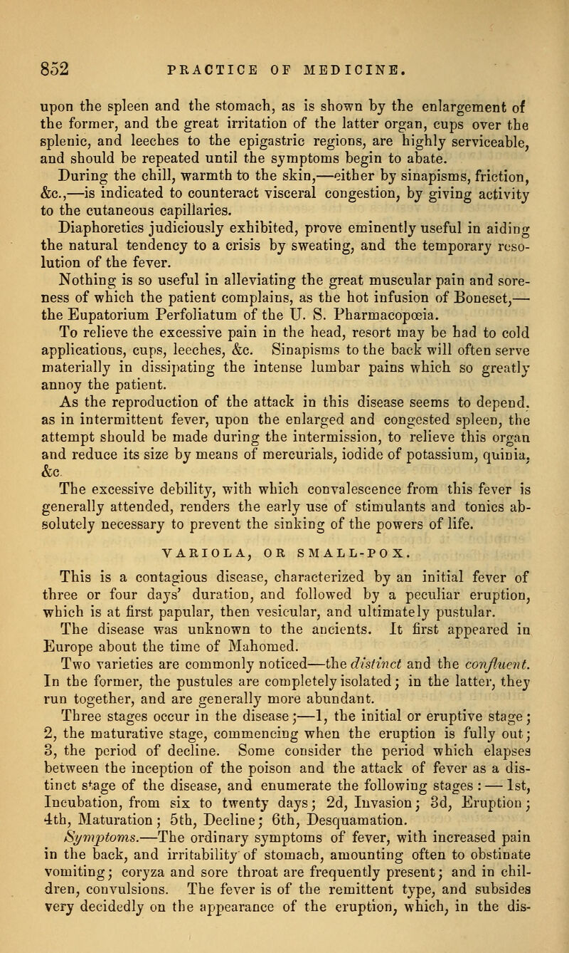 upon the spleen and the stomach, as is shown by the enlargement of the former, and the great irritation of the latter organ, cups over the splenic, and leeches to the epigastric regions, are highly serviceable, and should be repeated until the symptoms begin to abate. During the chill, warmth to the skin,—either by sinapisms, friction, &c.,—is indicated to counteract visceral congestion, by giving activity to the cutaneous capillaries. Diaphoretics judiciously exhibited, prove eminently useful in aiding the natural tendency to a crisis by sweating, and the temporary reso- lution of the fever. Nothing is so useful in alleviating the great muscular pain and sore- ness of which the patient complains, as the hot infusion of Boneset,— the Eupatorium Perfoliatum of the U. S. Pharmacopoeia. To relieve the excessive pain in the head, resort may be had to cold applications, cups, leeches, &c. Sinapisms to the back will often serve materially in dissipating the intense lumbar pains which so greatly annoy the patient. As the reproduction of the attack in this disease seems to depend. as in intermittent fever, upon the enlarged and congested spleen, the attempt should be made during the intermission, to relieve this organ and reduce its size by means of mercurials, iodide of potassium, quinia, &c The excessive debility, with which convalescence from this fever is generally attended, renders the early use of stimulants and tonics ab- solutely necessary to prevent the sinking of the powers of life. VARIOLA, OR SMALL-POX. This is a contagious disease, characterized by an initial fever of three or four days' duration, and followed by a peculiar eruption, which is at first papular, then vesicular, and ultimately pustular. The disease was unknown to the ancients. It first appeared in Europe about the time of Mahomed. Two varieties are commonly noticed—the distinct and the conjliient. In the former, the pustules are completely isolated; in the latter, they run together, and are generally more abundant. Three stages occur in the disease;—1, the initial or eruptive stage; 2, the maturative stage, commencing when the eruption is fully out; 3, the period of decline. Some consider the period which elapses between the inception of the poison and the attack of fever as a dis- tinct stage of the disease, and enumerate the following stages : — 1st, Incubation, from six to twenty days; 2d, Invasion; 3d, Eruption; 4th, Maturation; 5th, Decline; 6th, Desquamation. Symptoms.—The ordinary symptoms of fever, with increased pain in the back, and irritability of stomach, amounting often to obstinate vomiting; coryza and sore throat are frequently present; and in chil- dren, convulsions. The fever is of the remittent type, and subsides very decidedly on the appearance of the eruption, which, in the dis-