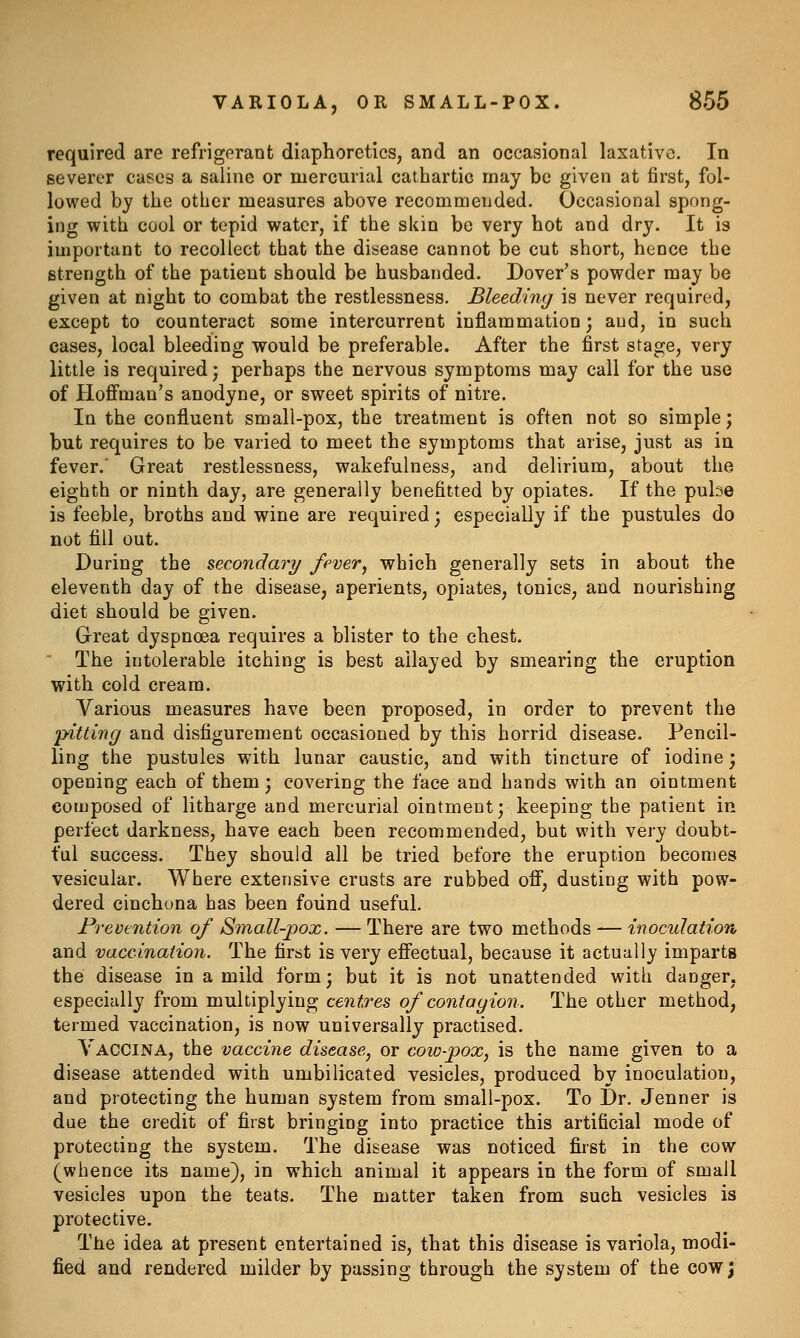 required are refrigerant diaphoretics, and an occasional laxative. In severer cases a saline or mercurial cathartic may be given at first, fol- lowed by the other measures above recommended. Occasional spong- ing with cool or tepid water, if the skin be very hot and dry. It is important to recollect that the disease cannot be cut short, hence the strength of the patient should be husbanded. Dover's powder may be given at night to combat the restlessness. Bleeding is never required, except to counteract some intercurrent inflammation; and, in such cases, local bleeding would be preferable. After the first stage, very little is required; perhaps the nervous symptoms may call for the use of Hoffman's anodyne, or sweet spirits of nitre. In the confluent small-pox, the treatment is often not so simple; but requires to be varied to meet the symptoms that arise, just as in fever.' Great restlessness, wakefulness, and delirium, about the eighth or ninth day, are generally benefitted by opiates. If the pube is feeble, broths and wine are required; especially if the pustules do not till out. During the secondary fever^ which generally sets in about the eleventh day of the disease, aperients, opiates, tonics, and nourishing diet should be given. Great dyspnoea requires a blister to the chest. The intolerable itching is best allayed by smearing the eruption with cold cream. Various measures have been proposed, in order to prevent the 'pitting and disfigurement occasioned by this horrid disease. Pencil- ling the pustules with lunar caustic, and with tincture of iodine; opening each of them; covering the face and hands with an ointment composed of litharge and mercurial ointment; keeping the patient in perfect darkness, have each been recommended, but with very doubt- ful success. They should all be tried before the eruption becomes vesicular. Where extensive crusts are rubbed off, dusting with pow- dered cinchona has been foiind useful. Prevention of Small-pox. — There are two methods — inoculation and vaccination. The first is very effectual, because it actually imparts the disease in a mild form; but it is not unattended with danger, especially from multiplying centres of contagion. The other method, termed vaccination, is now universally practised. Vaccina, the vaccine disease, or cow-pox, is the name given to a disease attended with umbilicated vesicles, produced by inoculation, and protecting the human system from small-pox. To Dr. Jenner is due the credit of first bringing into practice this artificial mode of protecting the system. The disease was noticed first in the cow (whence its name), in which animal it appears in the form of small vesicles upon the teats. The matter taken from such vesicles is protective. The idea at present entertained is, that this disease is variola, modi- fied and rendered milder by passing through the system of the cow;