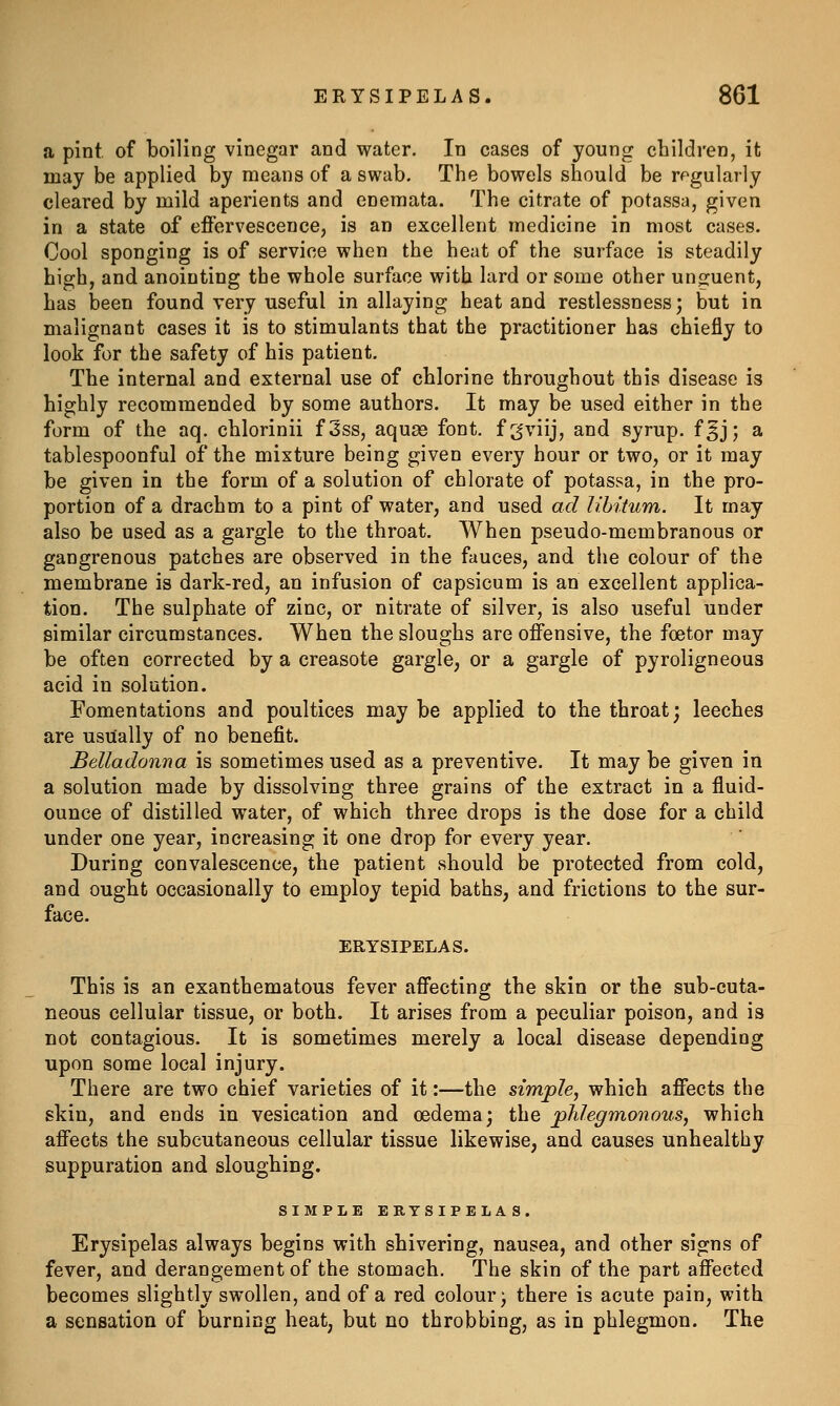 a pint, of boiling vinegar and water. In cases of young children, it may be applied by means of a swab. The bowels should be rf^gularly cleared by mild aperients and enemata. The citrate of potassa, given in a state of effervescence, is an excellent medicine in most cases. Cool sponging is of service when the heat of the surface is steadily high, and anointing the whole surface with lard or some other unguent, has been found very useful in allaying heat and restlessness; but in malignant cases it is to stimulants that the practitioner has chiefly to look for the safety of his patient. The internal and external use of chlorine throughout this disease is highly recommended by some authors. It may be used either in the form of the aq. chlorinii f3ss, aquas font, fgviij, and syrup, fgj; a tablespoonful of the mixture being given every hour or two, or it may be given in the form of a solution of chlorate of potassa, in the pro- portion of a drachm to a pint of water, and used ad libitum. It may also be used as a gargle to the throat. When pseudo-membranous or gangrenous patches are observed in the fauces, and the colour of the membrane is dark-red, an infusion of capsicum is an excellent applica- tion. The sulphate of zinc, or nitrate of silver, is also useful under similar circumstances. When the sloughs are offensive, the foetor may be often corrected by a creasote gargle, or a gargle of pyroligneous acid in solution. Fomentations and poultices may be applied to the throat; leeches are usually of no benefit. Belladonna is sometimes used as a preventive. It may be given in a solution made by dissolving three grains of the extract in a fluid- ounce of distilled water, of which three drops is the dose for a child under one year, increasing it one drop for every year. During convalescence, the patient should be protected from cold, and ought occasionally to employ tepid baths, and frictions to the sur- face. ERYSIPELAS. This is an exanthematous fever affecting the skin or the sub-cuta- neous cellular tissue, or both. It arises from a peculiar poison, and is not contagious. It is sometimes merely a local disease depending upon some local injury. There are two chief varieties of it:—the simple, which affects the skin, and ends in vesication and oedema; the phlegmonous, which affects the subcutaneous cellular tissue likewise, and causes unhealthy suppuration and sloughing. SIMPLE ERYSIPELAS. Erysipelas always begins with shivering, nausea, and other signs of fever, and derangement of the stomach. The skin of the part affected becomes slightly swollen, and of a red colour; there is acute pain, with a sensation of burning heat, but no throbbing, as in phlegmon. The
