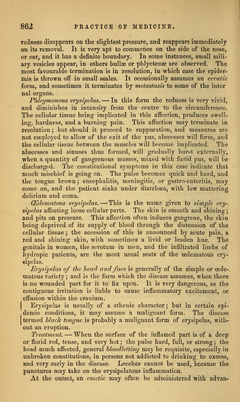 redness disappears on the slightest pressure, and reappears immediately on its removal. It is very apt to commence on the side of the nose, or ear, and it has a definite boundary. In some instances, small mili- ary vesicles appear, in others bullae or phlyctenae are observed. The most favourable termination is in resolution, in which case the epider- mis is thrown off in small scales. It occasionally assumes an erratic form, and sometimes it terminates by metastasis to some of the inter nal organs. Phlegmonous erysipelas. — In this form the redness is very vivid, and diminishes in intensity from the centre to the circumference. The cellular tissue being implicated in this affection, produces swell- ing, hardness, and a burning pain. This affection may terminate in resolution J but should it proceed to suppuration, and measures are not employed to allow of the exit of the pus, abscesses will form, and the cellular tissue between the muscles will become implicated. The abscesses and sinuses thus formed, will gradually burst externally, when a quantity of gangrenous masses, mixed with foetid pus, will be- discharged. The constitutional symptoms in this case indicate that much mischief is going on. The pulse becomes quick and hard, and the tongue brown; encephalitis, meningitis, or gastro-enteritis, may come on, and the patient sinks under diarrhoea, with low muttering delirium and coma. (Edematous erysipelas.—This is the name given to simple ery- sipelas affecting loose cellular parts. The skin is smooth and shining; and pits on pressure. This affection often induces gangrene, the skin being deprived of its supply of blood through the distension of the cellular tissue; the accession of this is announced by acute pain, a red and shining skin, with sometimes a livid or leaden hue. The genitals in women, the scrotum in men, and the infiltrated limbs of hydropic patients, are the most usual seats of the cedematous ery- €ipelas. Erysipelas of the head and face is generally of the simple or cede-, matous variety; and is the form which the disease assumes, when there is no wounded part for it to fix upon. It is very dangerous, as the contiguous irritation is liable to cause inflammatory excitement, or effusion within the cranium. I Erysipelas is usually of a sthenic character; but in certain epi- 'demic conditions, it may assume a malignant form. The disease termed black tongue is probably a malignant form of erysipelas, with- out an eruption. Treatment. — When the surface of the inflamed part is of a deep or florid red, tense, and very hot; the pulse hard, full, or strong; the head much affected, general bloodletting may be requisite, especially in unbroken constitutions, in persons not addicted to drinking to excess, and very early in the disease. Leeches cannot be used, because the punctures may take on the erysipelatous inflammation. At the outset, an emetic may often be administered with advan-